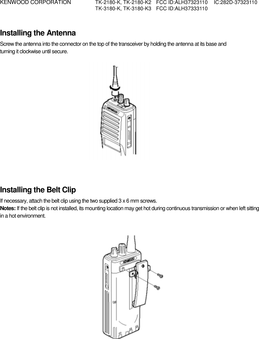 KENWOOD CORPORATION    TK-2180-K, TK-2180-K2  FCC ID:ALH37323110  IC:282D-37323110   TK-3180-K, TK-3180-K3  FCC ID:ALH37333110    Installing the Antenna Screw the antenna into the connector on the top of the transceiver by holding the antenna at its base and   turning it clockwise until secure.            Installing the Belt Clip If necessary, attach the belt clip using the two supplied 3 x 6 mm screws. Notes: If the belt clip is not installed, its mounting location may get hot during continuous transmission or when left sitting in a hot environment.            