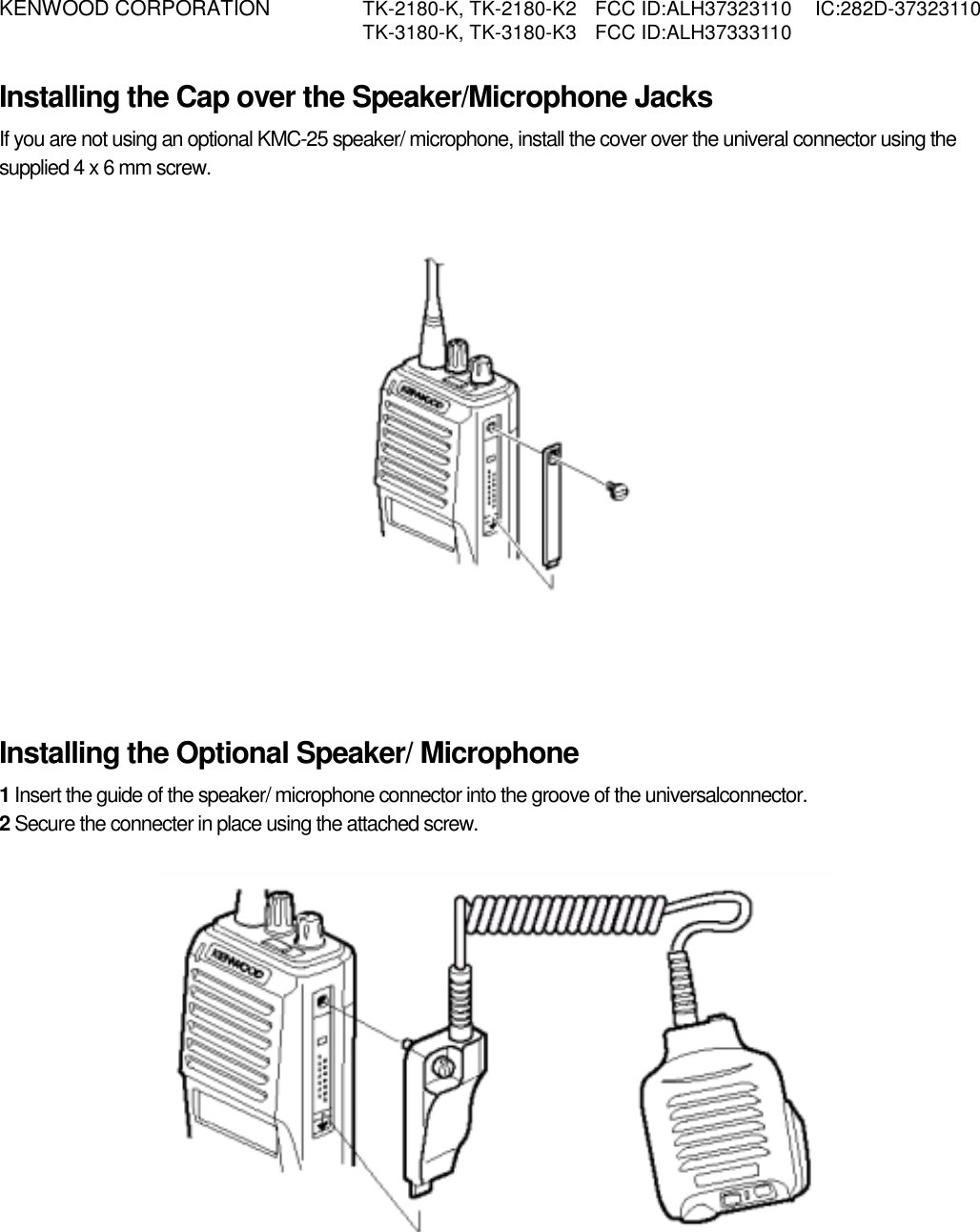 KENWOOD CORPORATION    TK-2180-K, TK-2180-K2  FCC ID:ALH37323110  IC:282D-37323110   TK-3180-K, TK-3180-K3  FCC ID:ALH37333110   Installing the Cap over the Speaker/Microphone Jacks If you are not using an optional KMC-25 speaker/ microphone, install the cover over the univeral connector using the supplied 4 x 6 mm screw.             Installing the Optional Speaker/ Microphone 1 Insert the guide of the speaker/ microphone connector into the groove of the universalconnector. 2 Secure the connecter in place using the attached screw.            