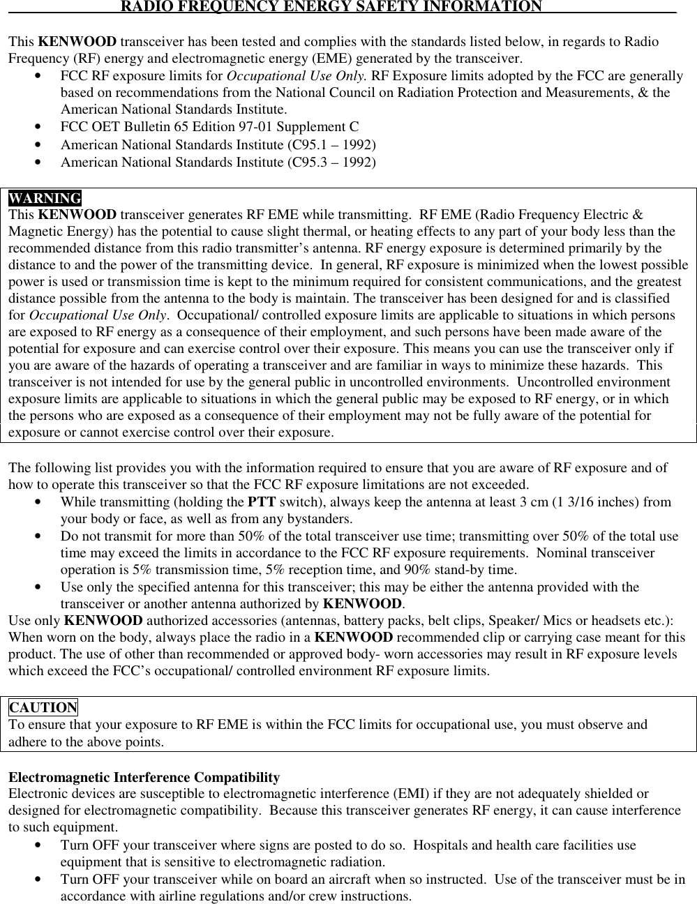                             RADIO FREQUENCY ENERGY SAFETY INFORMATION                         _____This KENWOOD transceiver has been tested and complies with the standards listed below, in regards to RadioFrequency (RF) energy and electromagnetic energy (EME) generated by the transceiver.• FCC RF exposure limits for Occupational Use Only. RF Exposure limits adopted by the FCC are generallybased on recommendations from the National Council on Radiation Protection and Measurements, &amp; theAmerican National Standards Institute.• FCC OET Bulletin 65 Edition 97-01 Supplement C• American National Standards Institute (C95.1 – 1992)• American National Standards Institute (C95.3 – 1992)WARNINGThis KENWOOD transceiver generates RF EME while transmitting.  RF EME (Radio Frequency Electric &amp;Magnetic Energy) has the potential to cause slight thermal, or heating effects to any part of your body less than therecommended distance from this radio transmitter’s antenna. RF energy exposure is determined primarily by thedistance to and the power of the transmitting device.  In general, RF exposure is minimized when the lowest possiblepower is used or transmission time is kept to the minimum required for consistent communications, and the greatestdistance possible from the antenna to the body is maintain. The transceiver has been designed for and is classifiedfor Occupational Use Only.  Occupational/ controlled exposure limits are applicable to situations in which personsare exposed to RF energy as a consequence of their employment, and such persons have been made aware of thepotential for exposure and can exercise control over their exposure. This means you can use the transceiver only ifyou are aware of the hazards of operating a transceiver and are familiar in ways to minimize these hazards.  Thistransceiver is not intended for use by the general public in uncontrolled environments.  Uncontrolled environmentexposure limits are applicable to situations in which the general public may be exposed to RF energy, or in whichthe persons who are exposed as a consequence of their employment may not be fully aware of the potential forexposure or cannot exercise control over their exposure.The following list provides you with the information required to ensure that you are aware of RF exposure and ofhow to operate this transceiver so that the FCC RF exposure limitations are not exceeded.• While transmitting (holding the PTT switch), always keep the antenna at least 3 cm (1 3/16 inches) fromyour body or face, as well as from any bystanders.• Do not transmit for more than 50% of the total transceiver use time; transmitting over 50% of the total usetime may exceed the limits in accordance to the FCC RF exposure requirements.  Nominal transceiveroperation is 5% transmission time, 5% reception time, and 90% stand-by time.• Use only the specified antenna for this transceiver; this may be either the antenna provided with thetransceiver or another antenna authorized by KENWOOD.Use only KENWOOD authorized accessories (antennas, battery packs, belt clips, Speaker/ Mics or headsets etc.):When worn on the body, always place the radio in a KENWOOD recommended clip or carrying case meant for thisproduct. The use of other than recommended or approved body- worn accessories may result in RF exposure levelswhich exceed the FCC’s occupational/ controlled environment RF exposure limits.CAUTIONTo ensure that your exposure to RF EME is within the FCC limits for occupational use, you must observe andadhere to the above points.Electromagnetic Interference CompatibilityElectronic devices are susceptible to electromagnetic interference (EMI) if they are not adequately shielded ordesigned for electromagnetic compatibility.  Because this transceiver generates RF energy, it can cause interferenceto such equipment.• Turn OFF your transceiver where signs are posted to do so.  Hospitals and health care facilities useequipment that is sensitive to electromagnetic radiation.• Turn OFF your transceiver while on board an aircraft when so instructed.  Use of the transceiver must be inaccordance with airline regulations and/or crew instructions.