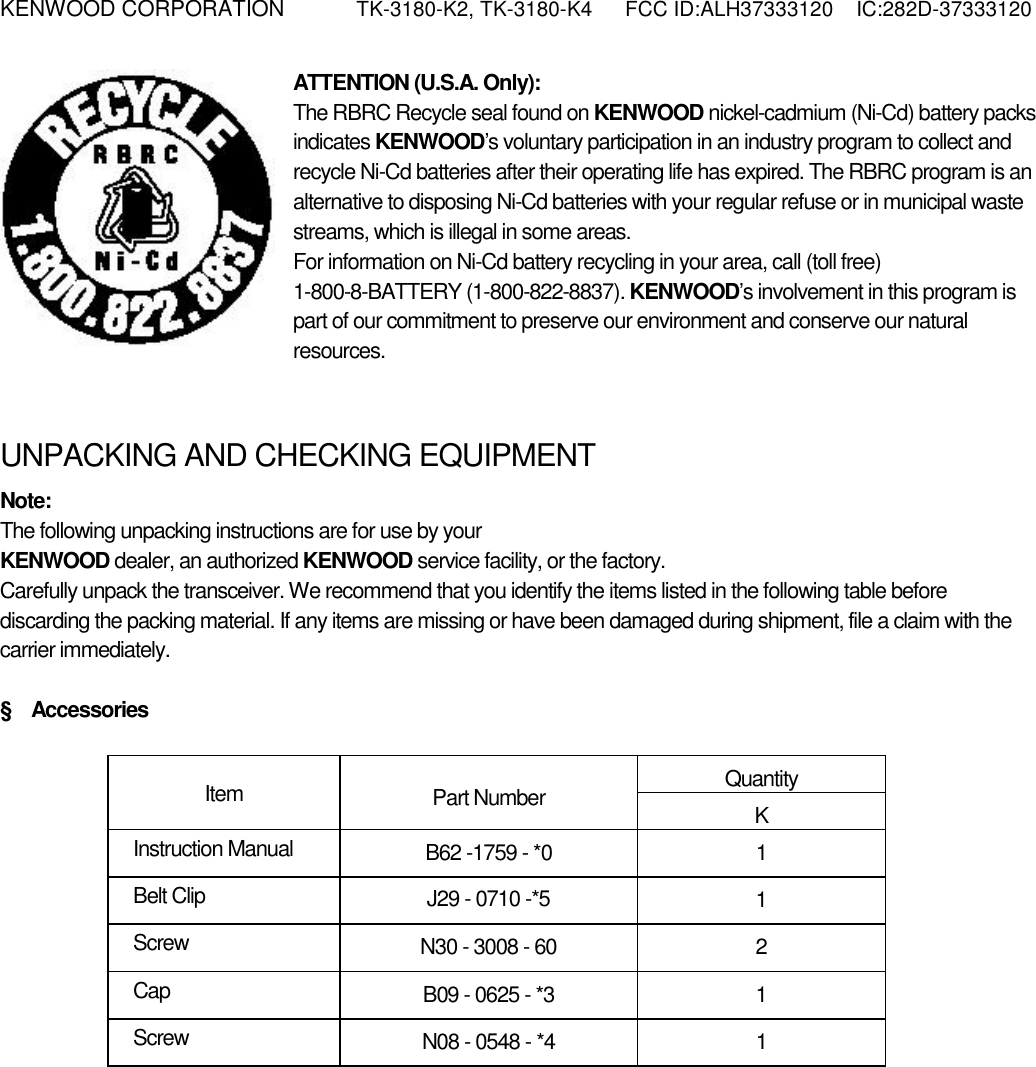 KENWOOD CORPORATION    TK-3180-K2, TK-3180-K4  FCC ID:ALH37333120  IC:282D-37333120  ATTENTION (U.S.A. Only): The RBRC Recycle seal found on KENWOOD nickel-cadmium (Ni-Cd) battery packs indicates KENWOOD’s voluntary participation in an industry program to collect and recycle Ni-Cd batteries after their operating life has expired. The RBRC program is an alternative to disposing Ni-Cd batteries with your regular refuse or in municipal waste streams, which is illegal in some areas. For information on Ni-Cd battery recycling in your area, call (toll free) 1-800-8-BATTERY (1-800-822-8837). KENWOOD’s involvement in this program is part of our commitment to preserve our environment and conserve our natural resources.   UNPACKING AND CHECKING EQUIPMENT Note:  The following unpacking instructions are for use by your KENWOOD dealer, an authorized KENWOOD service facility, or the factory. Carefully unpack the transceiver. We recommend that you identify the items listed in the following table before discarding the packing material. If any items are missing or have been damaged during shipment, file a claim with the carrier immediately.  §  Accessories  Quantity Item  Part Number  K Instruction Manual  B62 -1759 - *0  1 Belt Clip  J29 - 0710 -*5  1 Screw  N30 - 3008 - 60  2 Cap  B09 - 0625 - *3  1 Screw  N08 - 0548 - *4  1 