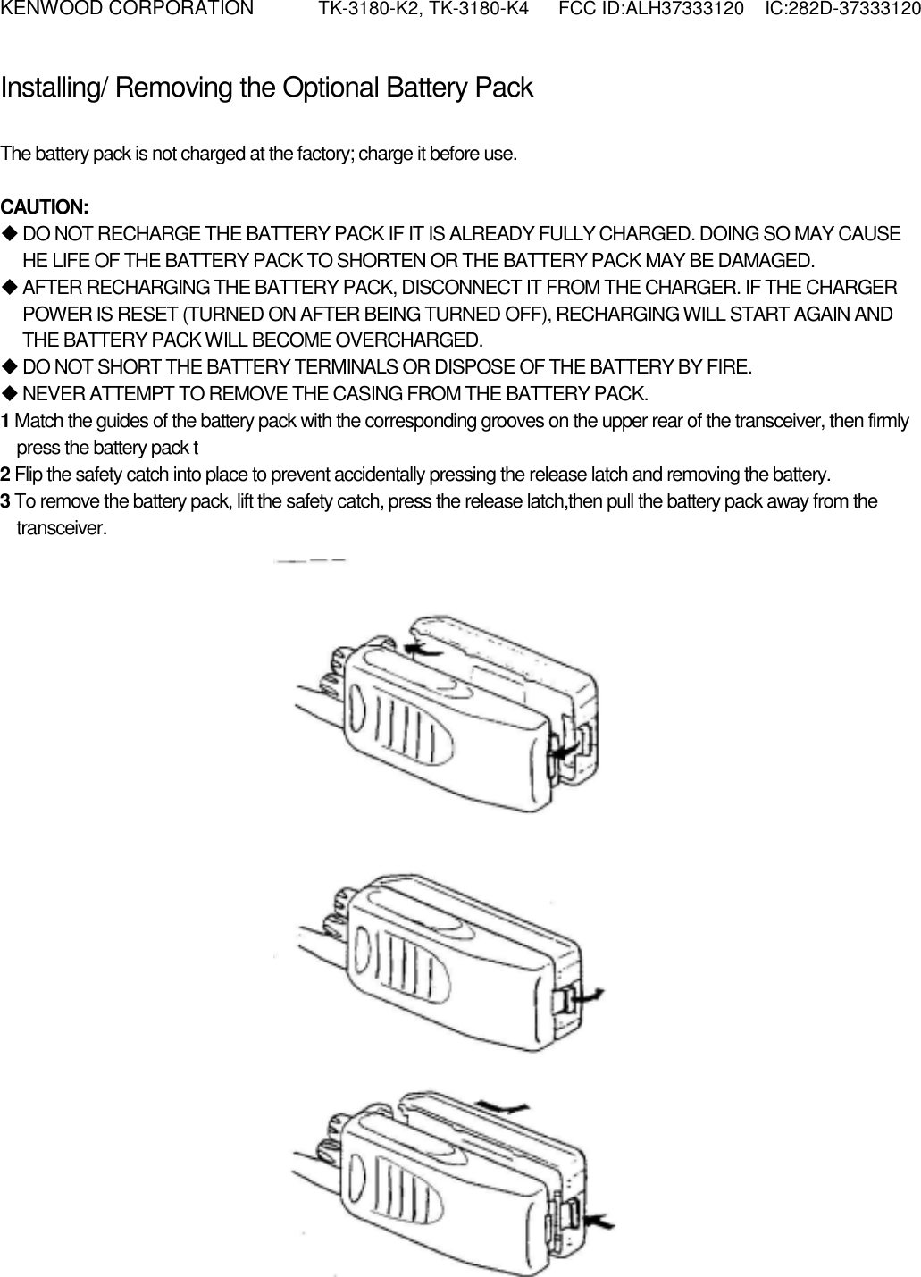 KENWOOD CORPORATION    TK-3180-K2, TK-3180-K4  FCC ID:ALH37333120  IC:282D-37333120  Installing/ Removing the Optional Battery Pack PREPARATION  The battery pack is not charged at the factory; charge it before use.  CAUTION:  DO NOT RECHARGE THE BATTERY PACK IF IT IS ALREADY FULLY CHARGED. DOING SO MAY CAUSE HE LIFE OF THE BATTERY PACK TO SHORTEN OR THE BATTERY PACK MAY BE DAMAGED.  AFTER RECHARGING THE BATTERY PACK, DISCONNECT IT FROM THE CHARGER. IF THE CHARGER POWER IS RESET (TURNED ON AFTER BEING TURNED OFF), RECHARGING WILL START AGAIN AND THE BATTERY PACK WILL BECOME OVERCHARGED.  DO NOT SHORT THE BATTERY TERMINALS OR DISPOSE OF THE BATTERY BY FIRE.  NEVER ATTEMPT TO REMOVE THE CASING FROM THE BATTERY PACK. 1 Match the guides of the battery pack with the corresponding grooves on the upper rear of the transceiver, then firmly press the battery pack t 2 Flip the safety catch into place to prevent accidentally pressing the release latch and removing the battery. 3 To remove the battery pack, lift the safety catch, press the release latch,then pull the battery pack away from the transceiver. 