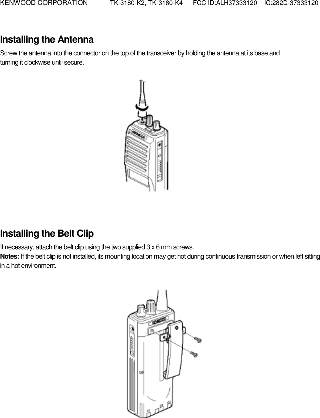 KENWOOD CORPORATION    TK-3180-K2, TK-3180-K4  FCC ID:ALH37333120  IC:282D-37333120   Installing the Antenna Screw the antenna into the connector on the top of the transceiver by holding the antenna at its base and   turning it clockwise until secure.            Installing the Belt Clip If necessary, attach the belt clip using the two supplied 3 x 6 mm screws. Notes: If the belt clip is not installed, its mounting location may get hot during continuous transmission or when left sitting in a hot environment.            