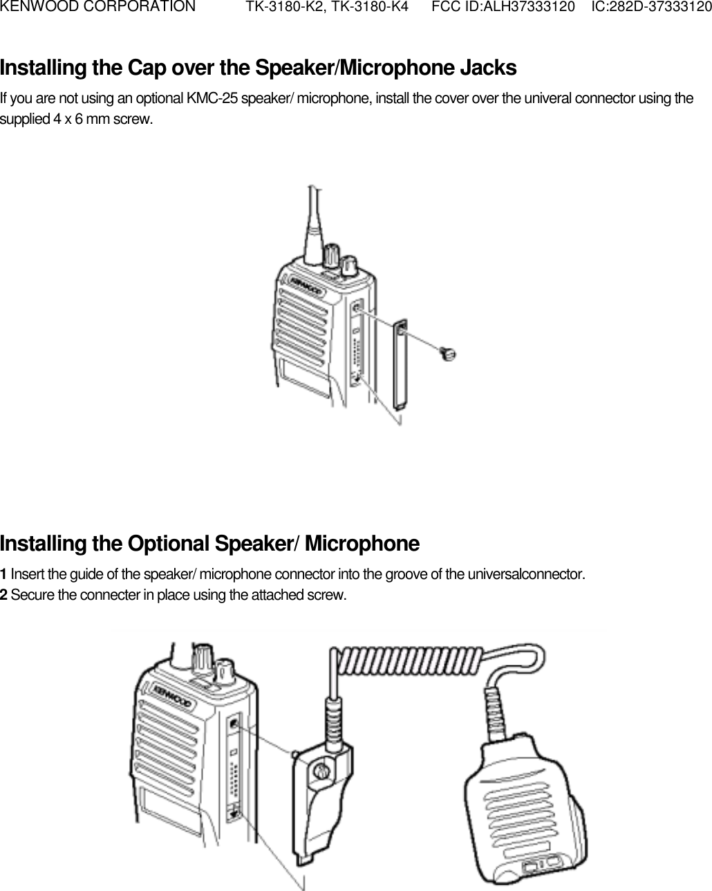 KENWOOD CORPORATION    TK-3180-K2, TK-3180-K4  FCC ID:ALH37333120  IC:282D-37333120  Installing the Cap over the Speaker/Microphone Jacks If you are not using an optional KMC-25 speaker/ microphone, install the cover over the univeral connector using the supplied 4 x 6 mm screw.             Installing the Optional Speaker/ Microphone 1 Insert the guide of the speaker/ microphone connector into the groove of the universalconnector. 2 Secure the connecter in place using the attached screw.            