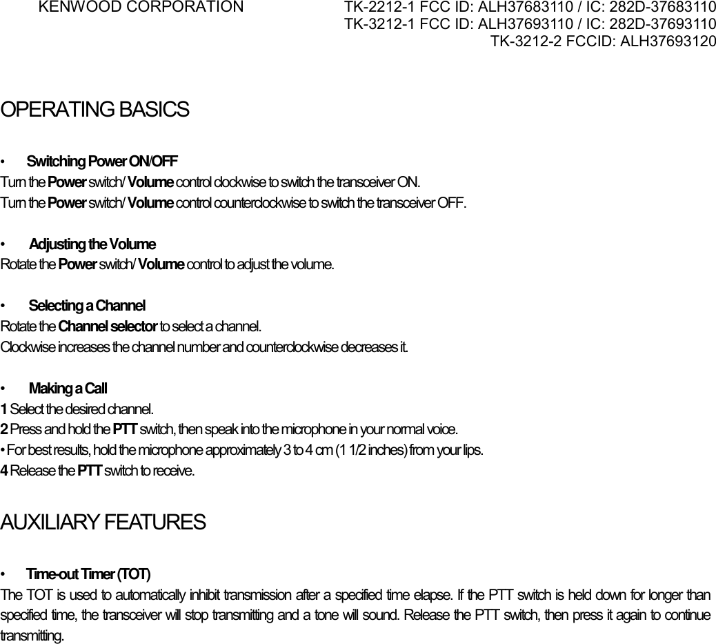 KENWOOD CORPORATION    TK-2212-1 FCC ID: ALH37683110 / IC: 282D-37683110 TK-3212-1 FCC ID: ALH37693110 / IC: 282D-37693110 TK-3212-2 FCCID: ALH37693120       OPERATING BASICSATINGBASICS  •         Switching Power ON/OFF Turn the Power switch/ Volume control clockwise to switch the transceiver ON. Turn the Power switch/ Volume control counterclockwise to switch the transceiver OFF.  •         Adjusting the Volume Rotate the Power switch/ Volume control to adjust the volume.   •         Selecting a Channel Rotate the Channel selector to select a channel. Clockwise increases the channel number and counterclockwise decreases it.  •         Making a Call 1 Select the desired channel. 2 Press and hold the PTT switch, then speak into the microphone in your normal voice. • For best results, hold the microphone approximately 3 to 4 cm (1 1/2 inches) from your lips. 4 Release the PTT switch to receive.  AUXILIARY FEATURES  •        Time-out Timer (TOT) The TOT is used to automatically inhibit transmission after a specified time elapse. If the PTT switch is held down for longer than specified time, the transceiver will stop transmitting and a tone will sound. Release the PTT switch, then press it again to continue transmitting.    