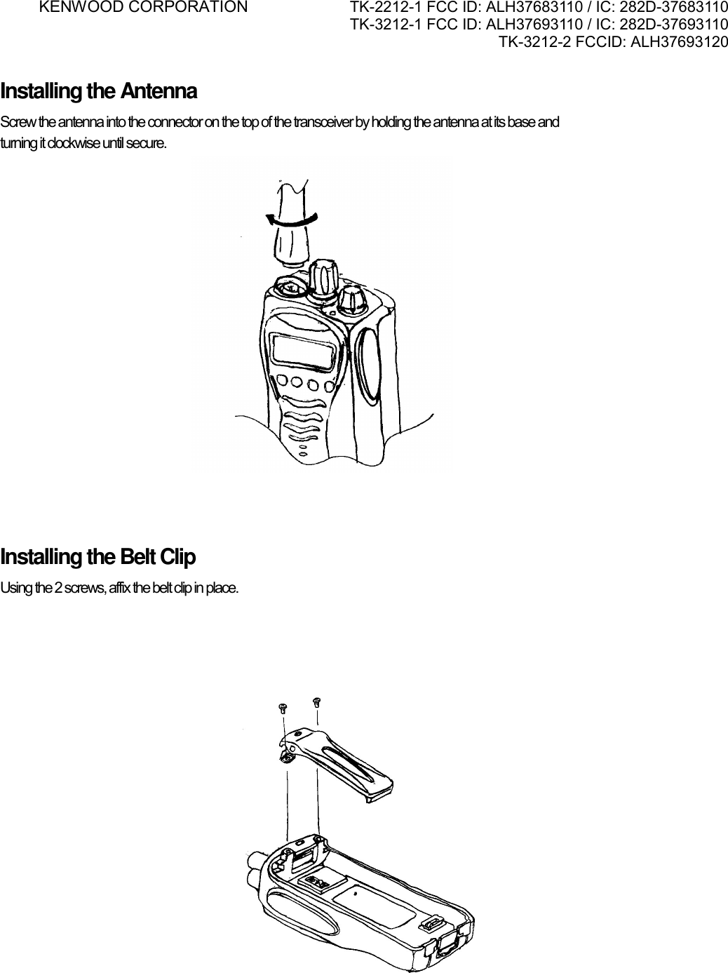 KENWOOD CORPORATION    TK-2212-1 FCC ID: ALH37683110 / IC: 282D-37683110 TK-3212-1 FCC ID: ALH37693110 / IC: 282D-37693110 TK-3212-2 FCCID: ALH37693120      Installing the Antenna Screw the antenna into the connector on the top of the transceiver by holding the antenna at its base and  turning it clockwise until secure.    Installing the Belt Clip Using the 2 screws, affix the belt clip in place.      