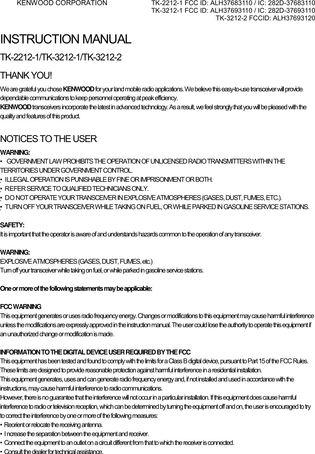 KENWOOD CORPORATION    TK-2212-1 FCC ID: ALH37683110 / IC: 282D-37683110 TK-3212-1 FCC ID: ALH37693110 / IC: 282D-37693110 TK-3212-2 FCCID: ALH37693120      INSTRUCTION MANUAL TK-2212-1/TK-3212-1/TK-3212-2 THANK YOU! We are grateful you chose KENWOOD for your land mobile radio applications. We believe this easy-to-use transceiver will provide dependable communications to keep personnel operating at peak efficiency. KENWOOD transceivers incorporate the latest in advanced technology. As a result, we feel strongly that you will be pleased with the quality and features of this product.  NOTICES TO THE USER WARNING: •    GOVERNMENT LAW PROHIBITS THE OPERATION OF UNLICENSED RADIO TRANSMITTERS WITHIN THE TERRITORIES UNDER GOVERNMENT CONTROL. •ILLEGAL OPERATION IS PUNISHABLE BY FINE OR IMPRISONMENT OR BOTH. •REFER SERVICE TO QUALIFIED TECHNICIANS ONLY. •DO NOT OPERATE YOUR TRANSCEIVER IN EXPLOSIVE ATMOSPHERES (GASES, DUST, FUMES, ETC.). •TURN OFF YOUR TRANSCEIVER WHILE TAKING ON FUEL, OR WHILE PARKED IN GASOLINE SERVICE STATIONS.  SAFETY:  It is important that the operator is aware of and understands hazards common to the operation of any transceiver.  WARNING: EXPLOSIVE ATMOSPHERES (GASES, DUST, FUMES, etc.) Turn off your transceiver while taking on fuel, or while parked in gasoline service stations.  One or more of the following statements may be applicable:  FCC WARNING This equipment generates or uses radio frequency energy. Changes or modifications to this equipment may cause harmful interference unless the modifications are expressly approved in the instruction manual. The user could lose the authority to operate this equipment if an unauthorized change or modification is made.  INFORMATION TO THE DIGITAL DEVICE USER REQUIRED BY THE FCC This equipment has been tested and found to comply with the limits for a Class B digital device, pursuant to Part 15 of the FCC Rules. These limits are designed to provide reasonable protection against harmful interference in a residential installation. This equipment generates, uses and can generate radio frequency energy and, if not installed and used in accordance with the instructions, may cause harmful interference to radio communications. However, there is no guarantee that the interference will not occur in a particular installation. If this equipment does cause harmful interference to radio or television reception, which can be determined by turning the equipment off and on, the user is encouraged to try to correct the interference by one or more of the following measures: •  Reorient or relocate the receiving antenna. •  I ncrease the separation between the equipment and receiver. •  Connect the equipment to an outlet on a circuit different from that to which the receiver is connected. •  Consult the dealer for technical assistance.     