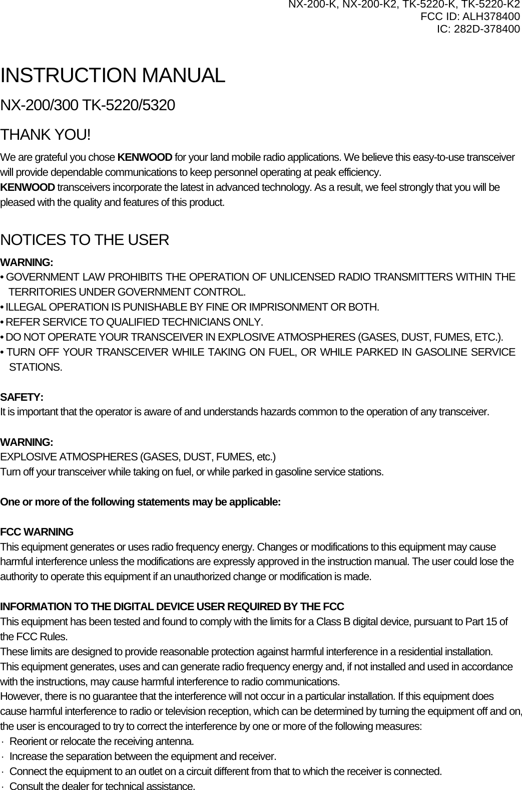   NX-200-K, NX-200-K2, TK-5220-K, TK-5220-K2 FCC ID: ALH378400 IC: 282D-378400    INSTRUCTION MANUAL NX-200/300 TK-5220/5320 THANK YOU! We are grateful you chose KENWOOD for your land mobile radio applications. We believe this easy-to-use transceiver will provide dependable communications to keep personnel operating at peak efficiency. KENWOOD transceivers incorporate the latest in advanced technology. As a result, we feel strongly that you will be pleased with the quality and features of this product.  NOTICES TO THE USER WARNING: • GOVERNMENT LAW PROHIBITS THE OPERATION OF UNLICENSED RADIO TRANSMITTERS WITHIN THE        TERRITORIES UNDER GOVERNMENT CONTROL. • ILLEGAL OPERATION IS PUNISHABLE BY FINE OR IMPRISONMENT OR BOTH. • REFER SERVICE TO QUALIFIED TECHNICIANS ONLY. • DO NOT OPERATE YOUR TRANSCEIVER IN EXPLOSIVE ATMOSPHERES (GASES, DUST, FUMES, ETC.). • TURN OFF YOUR TRANSCEIVER WHILE TAKING ON FUEL, OR WHILE PARKED IN GASOLINE SERVICE STATIONS.  SAFETY:  It is important that the operator is aware of and understands hazards common to the operation of any transceiver.  WARNING: EXPLOSIVE ATMOSPHERES (GASES, DUST, FUMES, etc.) Turn off your transceiver while taking on fuel, or while parked in gasoline service stations.  One or more of the following statements may be applicable:  FCC WARNING This equipment generates or uses radio frequency energy. Changes or modifications to this equipment may cause harmful interference unless the modifications are expressly approved in the instruction manual. The user could lose the authority to operate this equipment if an unauthorized change or modification is made.  INFORMATION TO THE DIGITAL DEVICE USER REQUIRED BY THE FCC This equipment has been tested and found to comply with the limits for a Class B digital device, pursuant to Part 15 of the FCC Rules. These limits are designed to provide reasonable protection against harmful interference in a residential installation. This equipment generates, uses and can generate radio frequency energy and, if not installed and used in accordance with the instructions, may cause harmful interference to radio communications. However, there is no guarantee that the interference will not occur in a particular installation. If this equipment does cause harmful interference to radio or television reception, which can be determined by turning the equipment off and on, the user is encouraged to try to correct the interference by one or more of the following measures: ·  Reorient or relocate the receiving antenna. ·  Increase the separation between the equipment and receiver. ·  Connect the equipment to an outlet on a circuit different from that to which the receiver is connected. ·  Consult the dealer for technical assistance.  