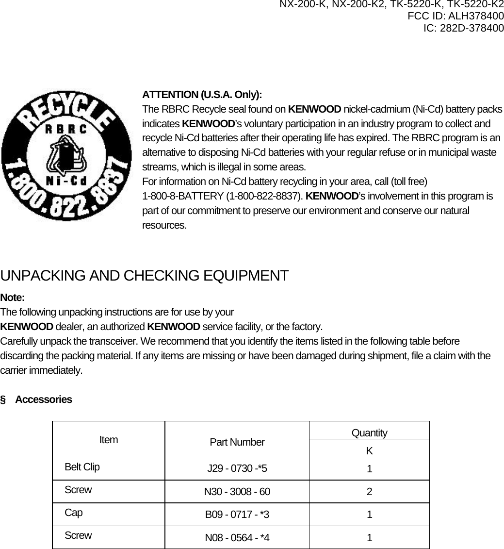   NX-200-K, NX-200-K2, TK-5220-K, TK-5220-K2 FCC ID: ALH378400 IC: 282D-378400      ATTENTION (U.S.A. Only): The RBRC Recycle seal found on KENWOOD nickel-cadmium (Ni-Cd) battery packs indicates KENWOOD’s voluntary participation in an industry program to collect and recycle Ni-Cd batteries after their operating life has expired. The RBRC program is an alternative to disposing Ni-Cd batteries with your regular refuse or in municipal waste streams, which is illegal in some areas. For information on Ni-Cd battery recycling in your area, call (toll free) 1-800-8-BATTERY (1-800-822-8837). KENWOOD’s involvement in this program is part of our commitment to preserve our environment and conserve our natural resources.   UNPACKING AND CHECKING EQUIPMENT Note:  The following unpacking instructions are for use by your KENWOOD dealer, an authorized KENWOOD service facility, or the factory. Carefully unpack the transceiver. We recommend that you identify the items listed in the following table before discarding the packing material. If any items are missing or have been damaged during shipment, file a claim with the carrier immediately.  §  Accessories  Quantity Item  Part Number  K Belt Clip  J29 - 0730 -*5  1 Screw  N30 - 3008 - 60  2 Cap  B09 - 0717 - *3  1 Screw  N08 - 0564 - *4  1 