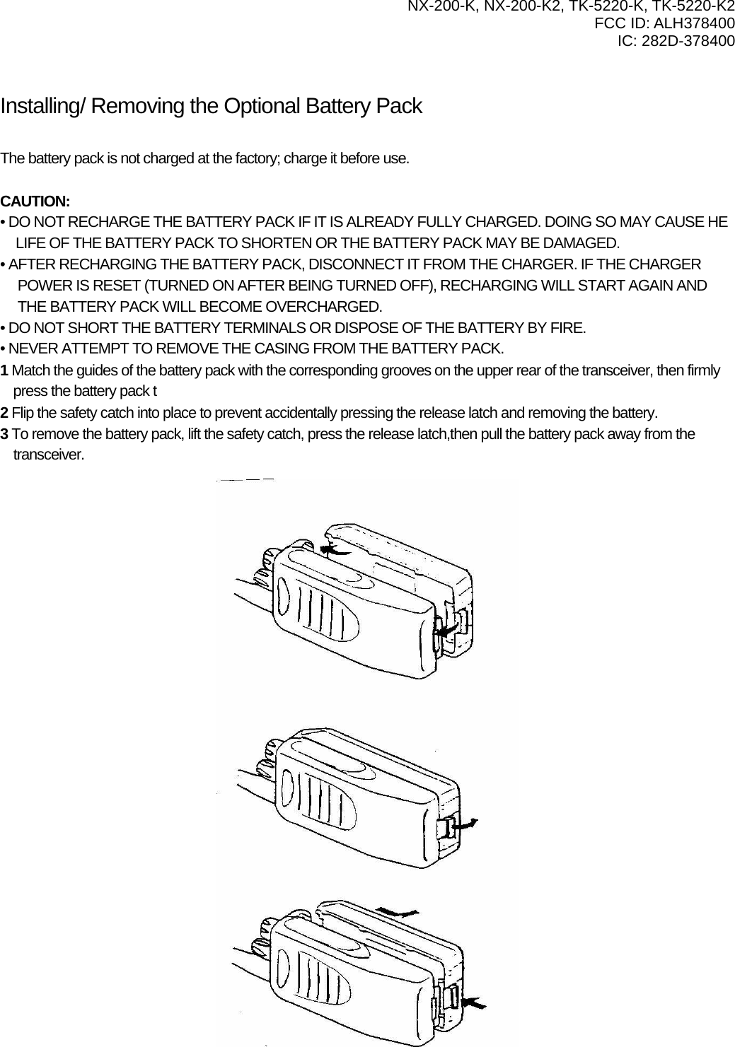   NX-200-K, NX-200-K2, TK-5220-K, TK-5220-K2 FCC ID: ALH378400 IC: 282D-378400    Installing/ Removing the Optional Battery Pack PREPARATION  The battery pack is not charged at the factory; charge it before use.  CAUTION: • DO NOT RECHARGE THE BATTERY PACK IF IT IS ALREADY FULLY CHARGED. DOING SO MAY CAUSE HE       LIFE OF THE BATTERY PACK TO SHORTEN OR THE BATTERY PACK MAY BE DAMAGED. • AFTER RECHARGING THE BATTERY PACK, DISCONNECT IT FROM THE CHARGER. IF THE CHARGER POWER IS RESET (TURNED ON AFTER BEING TURNED OFF), RECHARGING WILL START AGAIN AND THE BATTERY PACK WILL BECOME OVERCHARGED. • DO NOT SHORT THE BATTERY TERMINALS OR DISPOSE OF THE BATTERY BY FIRE. • NEVER ATTEMPT TO REMOVE THE CASING FROM THE BATTERY PACK. 1 Match the guides of the battery pack with the corresponding grooves on the upper rear of the transceiver, then firmly press the battery pack t 2 Flip the safety catch into place to prevent accidentally pressing the release latch and removing the battery. 3 To remove the battery pack, lift the safety catch, press the release latch,then pull the battery pack away from the transceiver. 