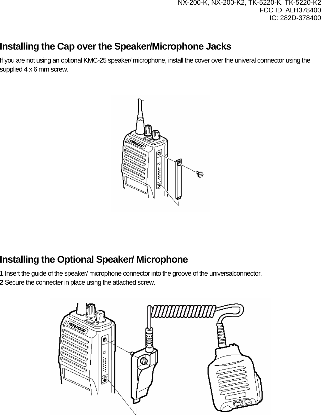   NX-200-K, NX-200-K2, TK-5220-K, TK-5220-K2 FCC ID: ALH378400 IC: 282D-378400    Installing the Cap over the Speaker/Microphone Jacks If you are not using an optional KMC-25 speaker/ microphone, install the cover over the univeral connector using the supplied 4 x 6 mm screw.             Installing the Optional Speaker/ Microphone 1 Insert the guide of the speaker/ microphone connector into the groove of the universalconnector. 2 Secure the connecter in place using the attached screw.            