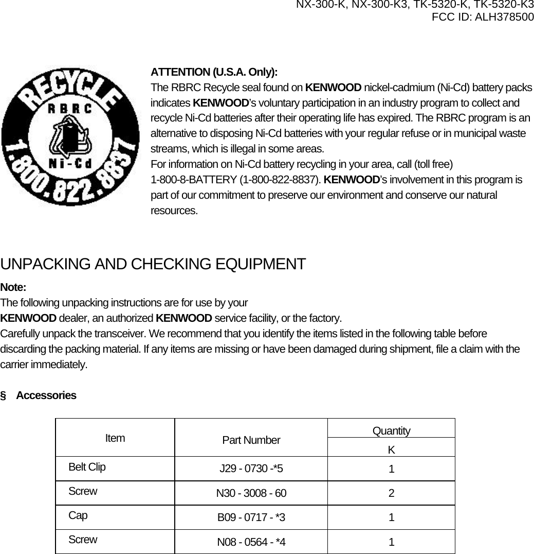  NX-300-K, NX-300-K3, TK-5320-K, TK-5320-K3 FCC ID: ALH378500     ATTENTION (U.S.A. Only): The RBRC Recycle seal found on KENWOOD nickel-cadmium (Ni-Cd) battery packs indicates KENWOOD’s voluntary participation in an industry program to collect and recycle Ni-Cd batteries after their operating life has expired. The RBRC program is an alternative to disposing Ni-Cd batteries with your regular refuse or in municipal waste streams, which is illegal in some areas. For information on Ni-Cd battery recycling in your area, call (toll free) 1-800-8-BATTERY (1-800-822-8837). KENWOOD’s involvement in this program is part of our commitment to preserve our environment and conserve our natural resources.   UNPACKING AND CHECKING EQUIPMENT Note:  The following unpacking instructions are for use by your KENWOOD dealer, an authorized KENWOOD service facility, or the factory. Carefully unpack the transceiver. We recommend that you identify the items listed in the following table before discarding the packing material. If any items are missing or have been damaged during shipment, file a claim with the carrier immediately.  §  Accessories  Quantity Item  Part Number  K Belt Clip  J29 - 0730 -*5  1 Screw  N30 - 3008 - 60  2 Cap  B09 - 0717 - *3  1 Screw  N08 - 0564 - *4  1 