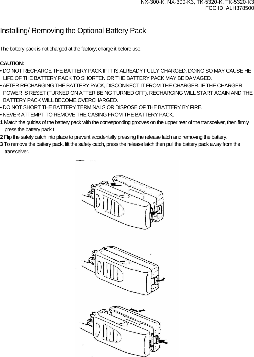  NX-300-K, NX-300-K3, TK-5320-K, TK-5320-K3 FCC ID: ALH378500    Installing/ Removing the Optional Battery Pack PREPARATION  The battery pack is not charged at the factory; charge it before use.  CAUTION: • DO NOT RECHARGE THE BATTERY PACK IF IT IS ALREADY FULLY CHARGED. DOING SO MAY CAUSE HE LIFE OF THE BATTERY PACK TO SHORTEN OR THE BATTERY PACK MAY BE DAMAGED. • AFTER RECHARGING THE BATTERY PACK, DISCONNECT IT FROM THE CHARGER. IF THE CHARGER POWER IS RESET (TURNED ON AFTER BEING TURNED OFF), RECHARGING WILL START AGAIN AND THE BATTERY PACK WILL BECOME OVERCHARGED. • DO NOT SHORT THE BATTERY TERMINALS OR DISPOSE OF THE BATTERY BY FIRE. • NEVER ATTEMPT TO REMOVE THE CASING FROM THE BATTERY PACK. 1 Match the guides of the battery pack with the corresponding grooves on the upper rear of the transceiver, then firmly press the battery pack t 2 Flip the safety catch into place to prevent accidentally pressing the release latch and removing the battery. 3 To remove the battery pack, lift the safety catch, press the release latch,then pull the battery pack away from the transceiver. 