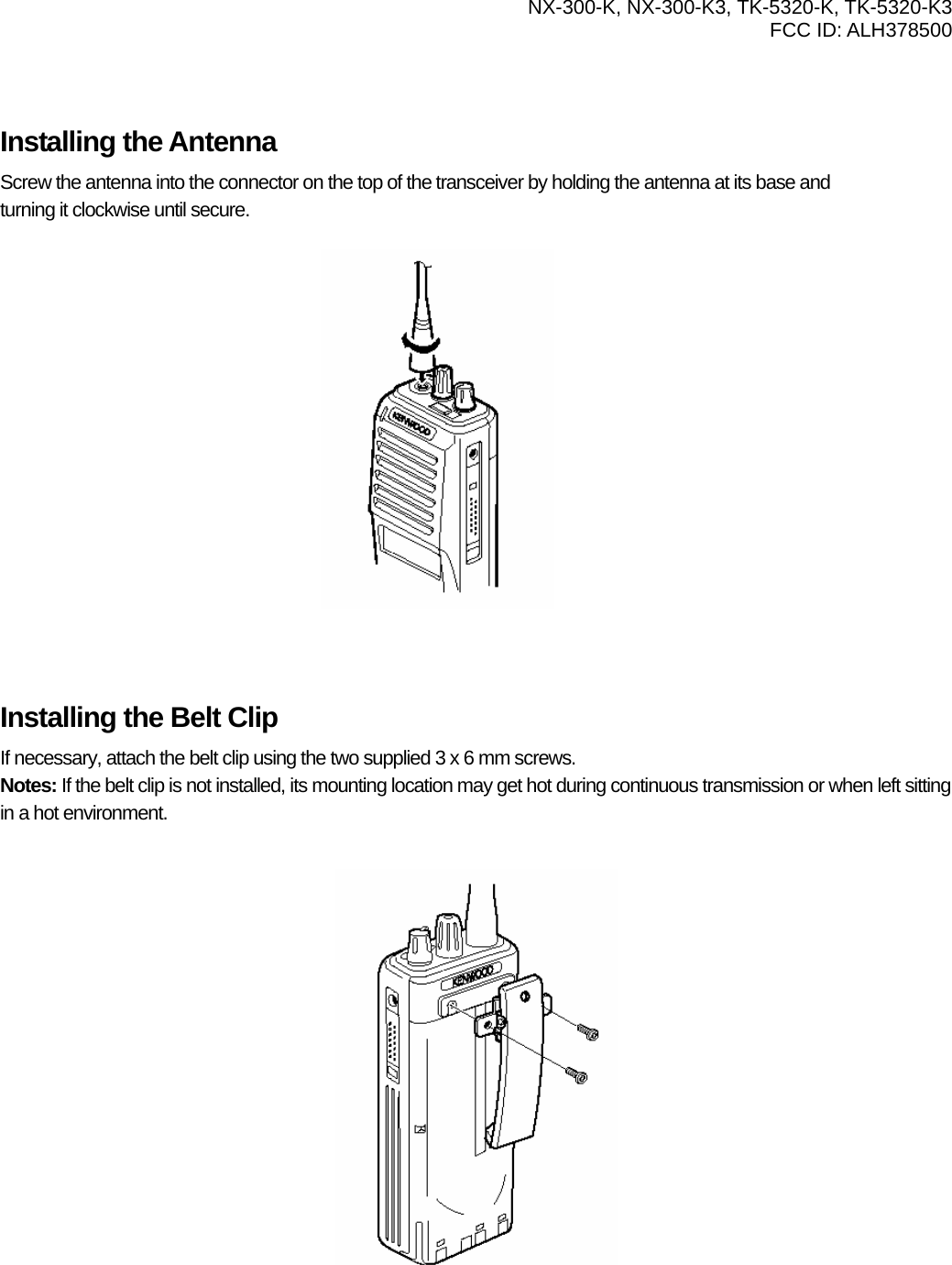  NX-300-K, NX-300-K3, TK-5320-K, TK-5320-K3 FCC ID: ALH378500     Installing the Antenna Screw the antenna into the connector on the top of the transceiver by holding the antenna at its base and   turning it clockwise until secure.            Installing the Belt Clip If necessary, attach the belt clip using the two supplied 3 x 6 mm screws. Notes: If the belt clip is not installed, its mounting location may get hot during continuous transmission or when left sitting in a hot environment.            