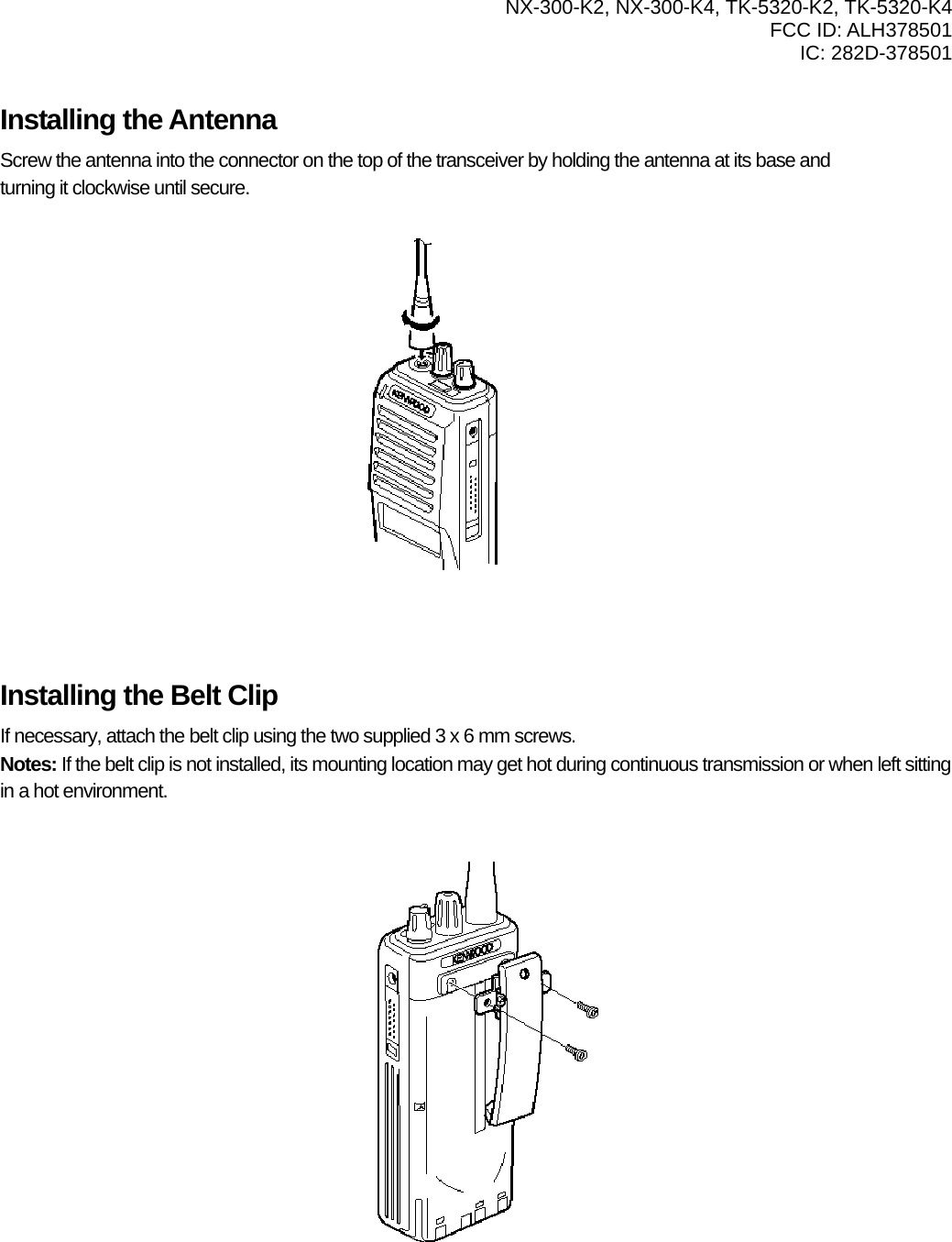  NX-300-K2, NX-300-K4, TK-5320-K2, TK-5320-K4 FCC ID: ALH378501 IC: 282D-378501   Installing the Antenna Screw the antenna into the connector on the top of the transceiver by holding the antenna at its base and   turning it clockwise until secure.            Installing the Belt Clip If necessary, attach the belt clip using the two supplied 3 x 6 mm screws. Notes: If the belt clip is not installed, its mounting location may get hot during continuous transmission or when left sitting in a hot environment.            