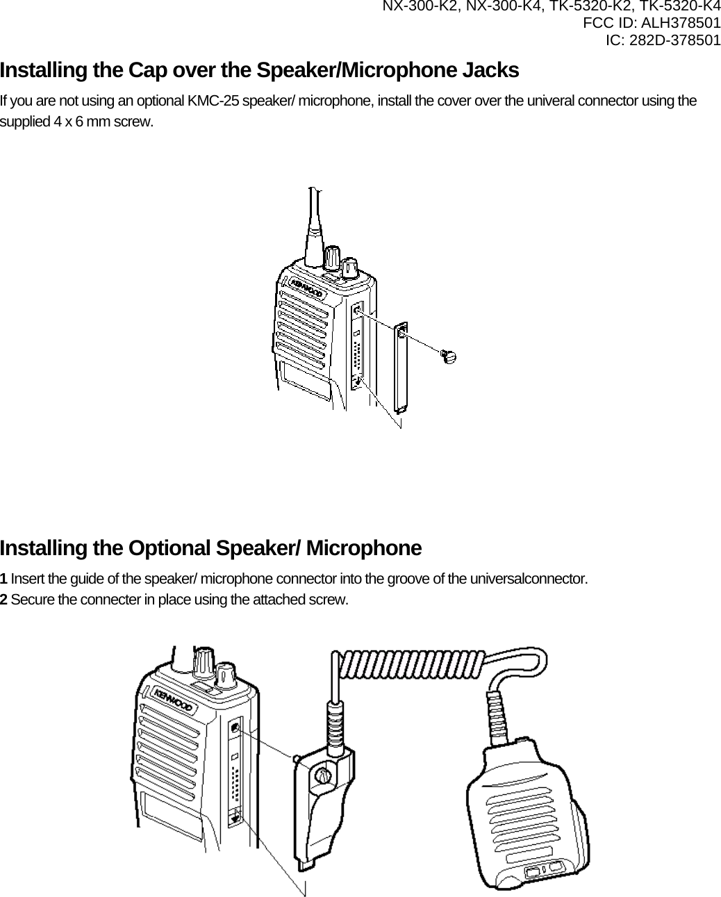  NX-300-K2, NX-300-K4, TK-5320-K2, TK-5320-K4 FCC ID: ALH378501 IC: 282D-378501  Installing the Cap over the Speaker/Microphone Jacks If you are not using an optional KMC-25 speaker/ microphone, install the cover over the univeral connector using the supplied 4 x 6 mm screw.             Installing the Optional Speaker/ Microphone 1 Insert the guide of the speaker/ microphone connector into the groove of the universalconnector. 2 Secure the connecter in place using the attached screw.            