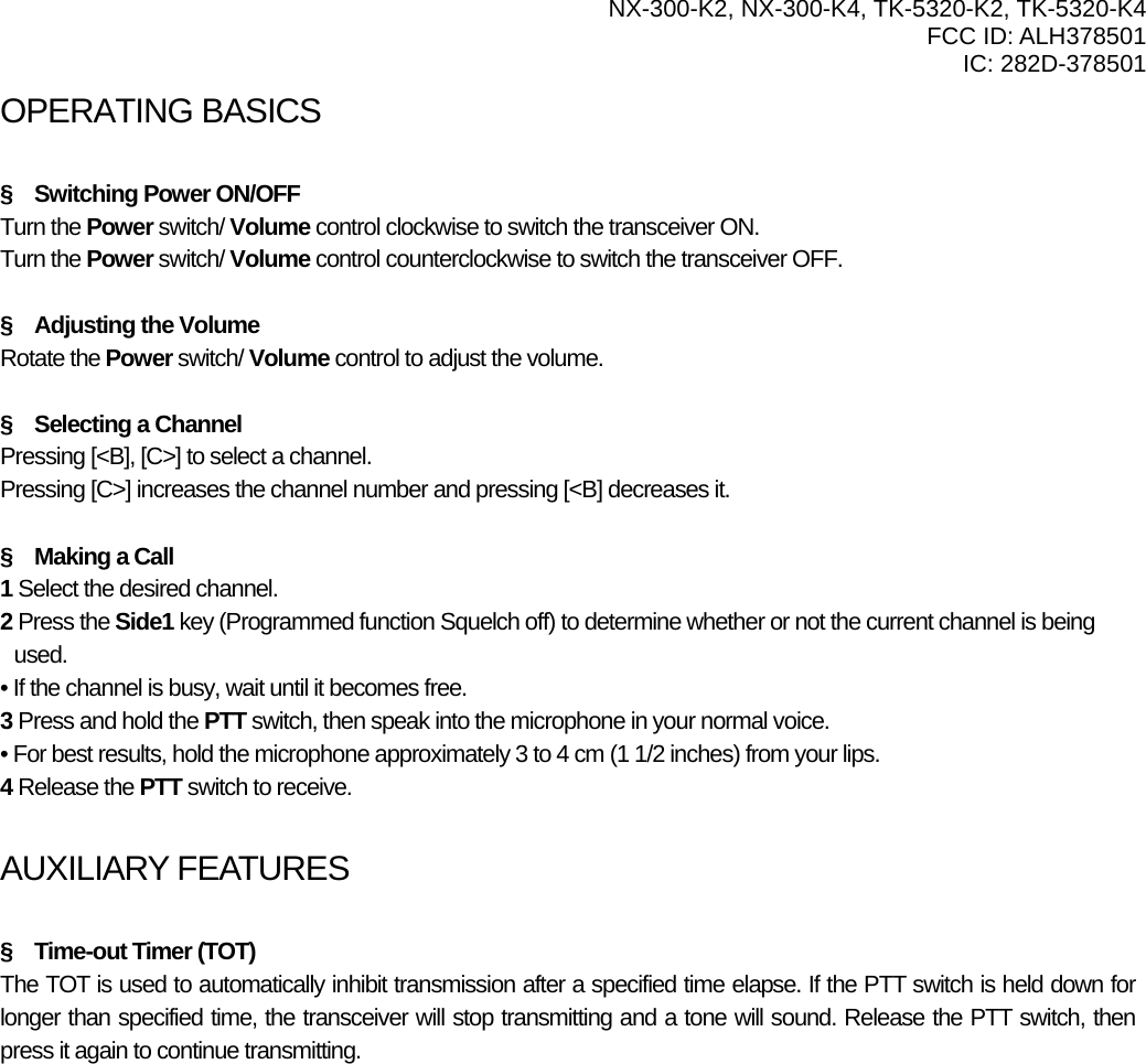  NX-300-K2, NX-300-K4, TK-5320-K2, TK-5320-K4 FCC ID: ALH378501 IC: 282D-378501  OPERATING BASICSATING BASICS  §    Switching Power ON/OFF Turn the Power switch/ Volume control clockwise to switch the transceiver ON. Turn the Power switch/ Volume control counterclockwise to switch the transceiver OFF.  §    Adjusting the Volume Rotate the Power switch/ Volume control to adjust the volume.    §  Selecting a Channel Pressing [&lt;B], [C&gt;] to select a channel. Pressing [C&gt;] increases the channel number and pressing [&lt;B] decreases it.  §  Making a Call 1 Select the desired channel. 2 Press the Side1 key (Programmed function Squelch off) to determine whether or not the current channel is being used. • If the channel is busy, wait until it becomes free. 3 Press and hold the PTT switch, then speak into the microphone in your normal voice. • For best results, hold the microphone approximately 3 to 4 cm (1 1/2 inches) from your lips. 4 Release the PTT switch to receive.  AUXILIARY FEATURES  §  Time-out Timer (TOT) The TOT is used to automatically inhibit transmission after a specified time elapse. If the PTT switch is held down for longer than specified time, the transceiver will stop transmitting and a tone will sound. Release the PTT switch, then press it again to continue transmitting. 