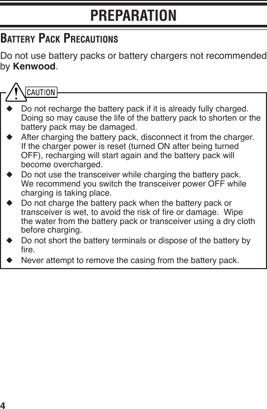 4PREPARATIONBAttery pAck precAutionSDo not use battery packs or battery chargers not recommended by Kenwood.◆  Do not recharge the battery pack if it is already fully charged.  Doing so may cause the life of the battery pack to shorten or the battery pack may be damaged.◆  After charging the battery pack, disconnect it from the charger.  If the charger power is reset (turned ON after being turned OFF), recharging will start again and the battery pack will become overcharged.◆  Do not use the transceiver while charging the battery pack.  We recommend you switch the transceiver power OFF while charging is taking place.◆  Do not charge the battery pack when the battery pack or transceiver is wet, to avoid the risk of re or damage.  Wipe the water from the battery pack or transceiver using a dry cloth before charging.◆  Do not short the battery terminals or dispose of the battery by re.◆  Never attempt to remove the casing from the battery pack.