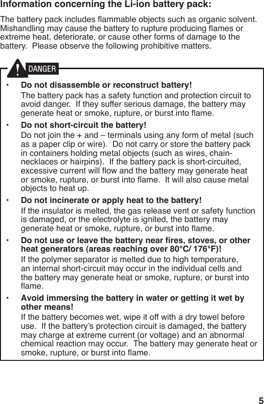 5Information concerning the Li-ion battery pack:The battery pack includes ammable objects such as organic solvent.  Mishandling may cause the battery to rupture producing ames or extreme heat, deteriorate, or cause other forms of damage to the battery.  Please observe the following prohibitive matters.•  Do not disassemble or reconstruct battery!  The battery pack has a safety function and protection circuit to avoid danger.  If they suffer serious damage, the battery may generate heat or smoke, rupture, or burst into ame.•  Do not short-circuit the battery!  Do not join the + and – terminals using any form of metal (such as a paper clip or wire).  Do not carry or store the battery pack in containers holding metal objects (such as wires, chain-necklaces or hairpins).  If the battery pack is short-circuited, excessive current will ow and the battery may generate heat or smoke, rupture, or burst into ame.  It will also cause metal objects to heat up.•  Do not incinerate or apply heat to the battery!  If the insulator is melted, the gas release vent or safety function is damaged, or the electrolyte is ignited, the battery may generate heat or smoke, rupture, or burst into ame.•  Do not use or leave the battery near fires, stoves, or other heat generators (areas reaching over 80°C/ 176°F)!  If the polymer separator is melted due to high temperature, an internal short-circuit may occur in the individual cells and the battery may generate heat or smoke, rupture, or burst into ame.  •  Avoid immersing the battery in water or getting it wet by other means!  If the battery becomes wet, wipe it off with a dry towel before use.  If the battery’s protection circuit is damaged, the battery may charge at extreme current (or voltage) and an abnormal chemical reaction may occur.  The battery may generate heat or smoke, rupture, or burst into ame.DANGER