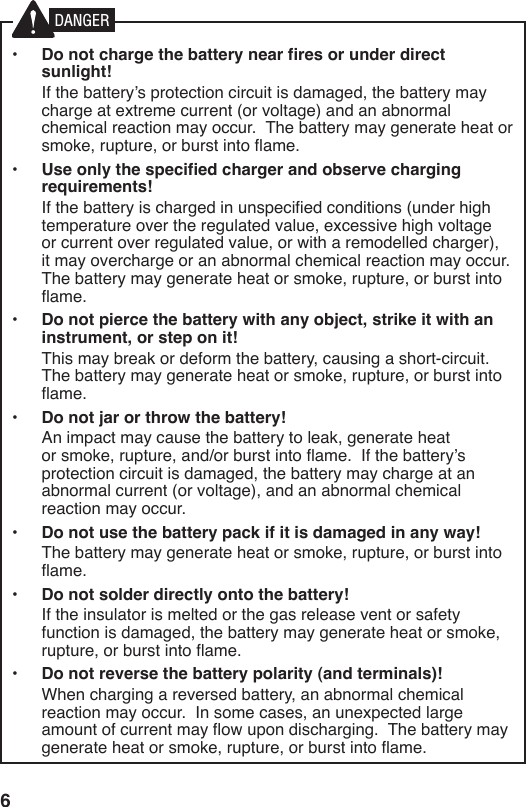 6•  Do not charge the battery near fires or under direct sunlight!  If the battery’s protection circuit is damaged, the battery may charge at extreme current (or voltage) and an abnormal chemical reaction may occur.  The battery may generate heat or smoke, rupture, or burst into ame.•  Use only the specified charger and observe charging requirements!  If the battery is charged in unspecied conditions (under high temperature over the regulated value, excessive high voltage or current over regulated value, or with a remodelled charger), it may overcharge or an abnormal chemical reaction may occur.  The battery may generate heat or smoke, rupture, or burst into ame.•  Do not pierce the battery with any object, strike it with an instrument, or step on it!  This may break or deform the battery, causing a short-circuit.  The battery may generate heat or smoke, rupture, or burst into ame.•  Do not jar or throw the battery!  An impact may cause the battery to leak, generate heat or smoke, rupture, and/or burst into ame.  If the battery’s protection circuit is damaged, the battery may charge at an abnormal current (or voltage), and an abnormal chemical reaction may occur.•  Do not use the battery pack if it is damaged in any way!  The battery may generate heat or smoke, rupture, or burst into ame.•  Do not solder directly onto the battery!  If the insulator is melted or the gas release vent or safety function is damaged, the battery may generate heat or smoke, rupture, or burst into ame.•  Do not reverse the battery polarity (and terminals)!  When charging a reversed battery, an abnormal chemical reaction may occur.  In some cases, an unexpected large amount of current may ow upon discharging.  The battery may generate heat or smoke, rupture, or burst into ame.DANGER