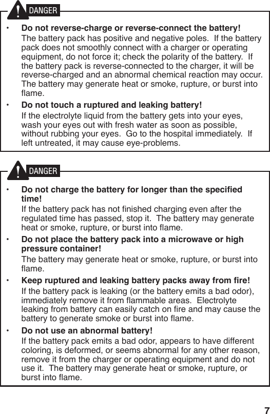 7•  Do not reverse-charge or reverse-connect the battery!  The battery pack has positive and negative poles.  If the battery pack does not smoothly connect with a charger or operating equipment, do not force it; check the polarity of the battery.  If the battery pack is reverse-connected to the charger, it will be reverse-charged and an abnormal chemical reaction may occur.  The battery may generate heat or smoke, rupture, or burst into ame.•  Do not touch a ruptured and leaking battery!  If the electrolyte liquid from the battery gets into your eyes, wash your eyes out with fresh water as soon as possible, without rubbing your eyes.  Go to the hospital immediately.  If left untreated, it may cause eye-problems.•  Do not charge the battery for longer than the specified time!  If the battery pack has not nished charging even after the regulated time has passed, stop it.  The battery may generate heat or smoke, rupture, or burst into ame.•  Do not place the battery pack into a microwave or high pressure container!  The battery may generate heat or smoke, rupture, or burst into ame.•  Keep ruptured and leaking battery packs away from fire!  If the battery pack is leaking (or the battery emits a bad odor), immediately remove it from ammable areas.  Electrolyte leaking from battery can easily catch on re and may cause the battery to generate smoke or burst into ame.•  Do not use an abnormal battery!  If the battery pack emits a bad odor, appears to have different coloring, is deformed, or seems abnormal for any other reason, remove it from the charger or operating equipment and do not use it.  The battery may generate heat or smoke, rupture, or burst into ame.DANGERDANGER
