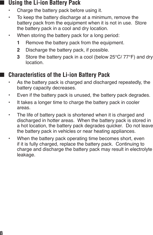 8■  Using the Li-ion Battery Pack•  Charge the battery pack before using it.•  To keep the battery discharge at a minimum, remove the battery pack from the equipment when it is not in use.  Store the battery pack in a cool and dry location.•  When storing the battery pack for a long period:1  Remove the battery pack from the equipment.2  Discharge the battery pack, if possible.3  Store the battery pack in a cool (below 25°C/ 77°F) and dry location.■  Characteristics of the Li-ion Battery Pack•  As the battery pack is charged and discharged repeatedly, the battery capacity decreases.•  Even if the battery pack is unused, the battery pack degrades.•  It takes a longer time to charge the battery pack in cooler areas.•  The life of battery pack is shortened when it is charged and discharged in hotter areas.  When the battery pack is stored in a hot location, the battery pack degrades quicker.  Do not leave the battery pack in vehicles or near heating appliances.•  When the battery pack operating time becomes short, even if it is fully charged, replace the battery pack.  Continuing to charge and discharge the battery pack may result in electrolyte leakage.