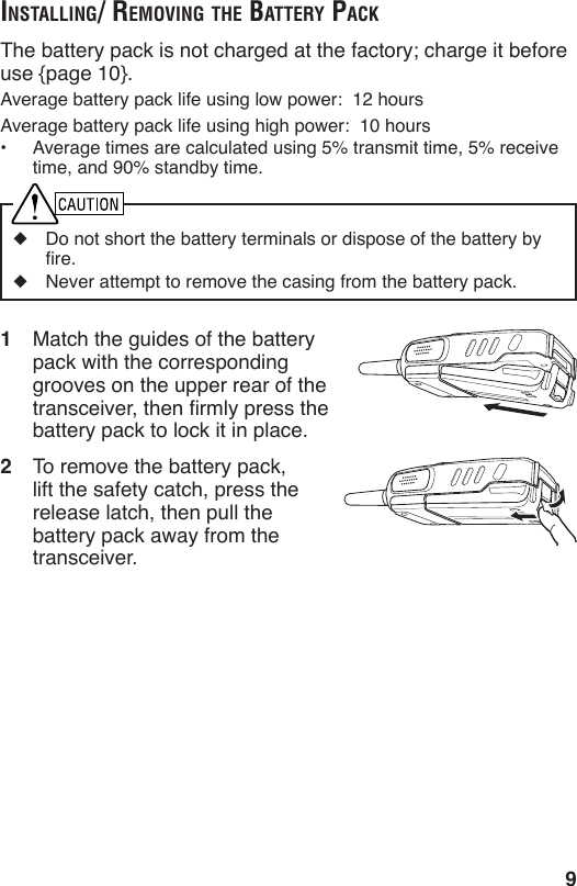 9inStAlling/ removing the BAttery pAckThe battery pack is not charged at the factory; charge it before use {page 10}.Average battery pack life using low power:  12 hoursAverage battery pack life using high power:  10 hours•  Average times are calculated using 5% transmit time, 5% receive time, and 90% standby time.◆  Do not short the battery terminals or dispose of the battery by re.◆  Never attempt to remove the casing from the battery pack.1  Match the guides of the battery pack with the corresponding grooves on the upper rear of the transceiver, then rmly press the battery pack to lock it in place.2  To remove the battery pack, lift the safety catch, press the release latch, then pull the battery pack away from the transceiver.