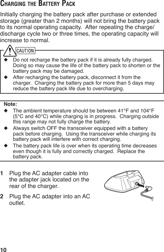 10chArging the BAttery pAckInitially charging the battery pack after purchase or extended storage (greater than 2 months) will not bring the battery pack to its normal operating capacity.  After repeating the charge/discharge cycle two or three times, the operating capacity will increase to normal.◆  Do not recharge the battery pack if it is already fully charged.  Doing so may cause the life of the battery pack to shorten or the battery pack may be damaged.◆  After recharging the battery pack, disconnect it from the charger.  Charging the battery pack for more than 5 days may reduce the battery pack life due to overcharging.Note:◆  The ambient temperature should be between 41°F and 104°F (5°C and 40°C) while charging is in progress.  Charging outside this range may not fully charge the battery.◆  Always switch OFF the transceiver equipped with a battery pack before charging.  Using the transceiver while charging its battery pack will interfere with correct charging.◆  The battery pack life is over when its operating time decreases even though it is fully and correctly charged.  Replace the battery pack.1  Plug the AC adapter cable into the adapter jack located on the rear of the charger.2  Plug the AC adapter into an AC outlet.