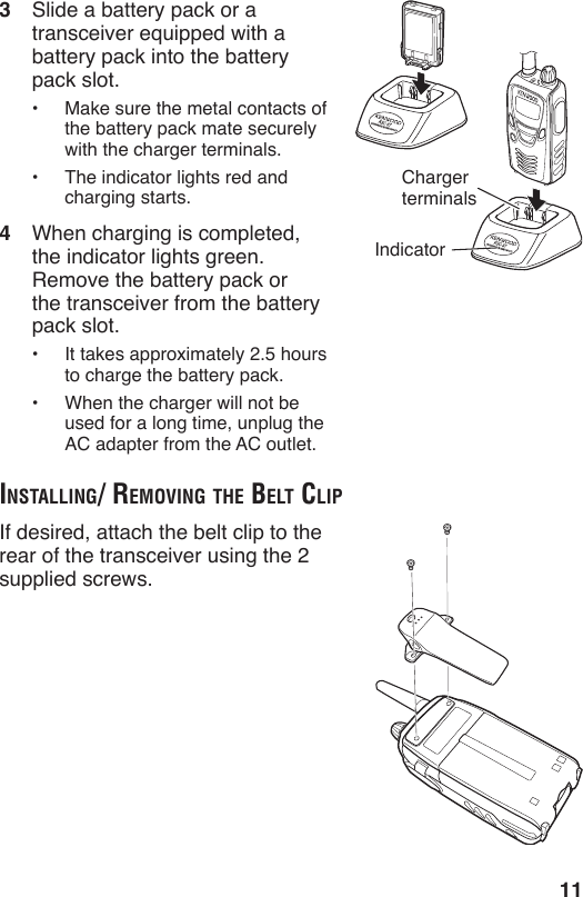 113  Slide a battery pack or a transceiver equipped with a battery pack into the battery pack slot.•  Make sure the metal contacts of the battery pack mate securely with the charger terminals.•  The indicator lights red and charging starts.4  When charging is completed, the indicator lights green.  Remove the battery pack or the transceiver from the battery pack slot.•  It takes approximately 2.5 hours to charge the battery pack.•  When the charger will not be used for a long time, unplug the AC adapter from the AC outlet.ChargerterminalsIndicatorinStAlling/ removing the Belt clipIf desired, attach the belt clip to the rear of the transceiver using the 2 supplied screws.