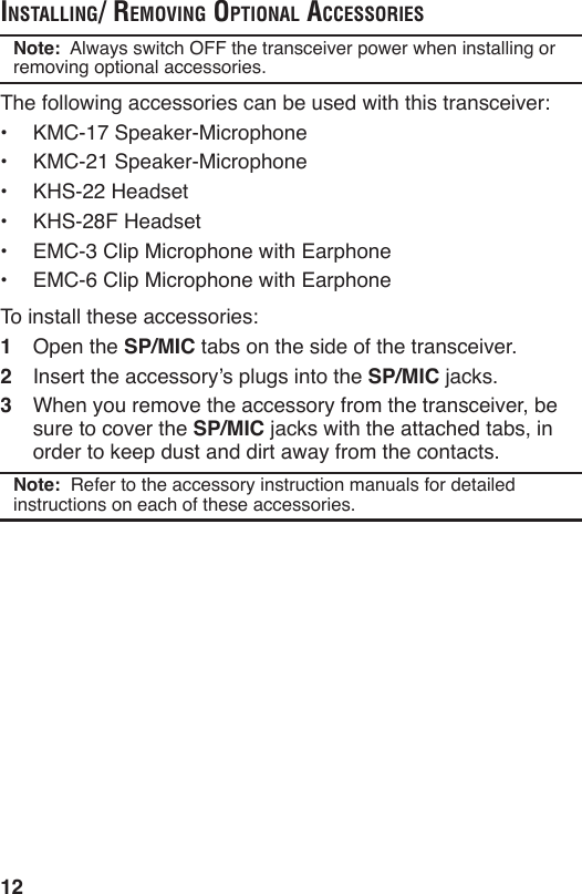 12inStAlling/ removing optionAl AcceSSorieSNote:  Always switch OFF the transceiver power when installing or removing optional accessories.The following accessories can be used with this transceiver:•  KMC-17 Speaker-Microphone•  KMC-21 Speaker-Microphone•  KHS-22 Headset•  KHS-28F Headset•  EMC-3 Clip Microphone with Earphone•  EMC-6 Clip Microphone with EarphoneTo install these accessories:1  Open the SP/MIC tabs on the side of the transceiver.2  Insert the accessory’s plugs into the SP/MIC jacks.3  When you remove the accessory from the transceiver, be sure to cover the SP/MIC jacks with the attached tabs, in order to keep dust and dirt away from the contacts.Note:  Refer to the accessory instruction manuals for detailed instructions on each of these accessories. 