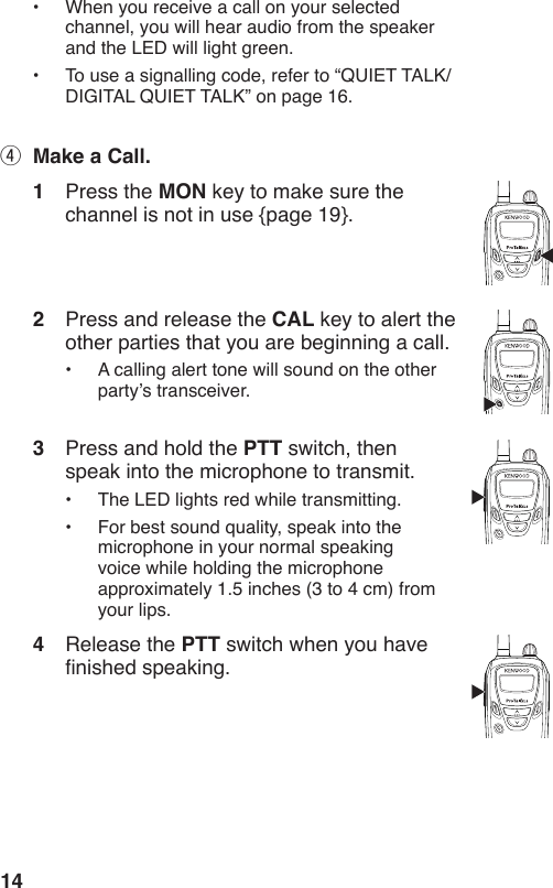 14•  When you receive a call on your selected channel, you will hear audio from the speaker and the LED will light green.•  To use a signalling code, refer to “QUIET TALK/ DIGITAL QUIET TALK” on page 16.r  Make a Call.1  Press the MON key to make sure the channel is not in use {page 19}.2  Press and release the CAL key to alert the other parties that you are beginning a call.•  A calling alert tone will sound on the other party’s transceiver.3  Press and hold the PTT switch, then speak into the microphone to transmit.•  The LED lights red while transmitting.•  For best sound quality, speak into the microphone in your normal speaking  voice while holding the microphone approximately 1.5 inches (3 to 4 cm) from your lips.4  Release the PTT switch when you have nished speaking.