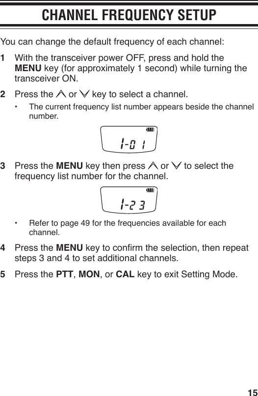15CHANNEL FREQUENCY SETUPYou can change the default frequency of each channel:1  With the transceiver power OFF, press and hold the MENU key (for approximately 1 second) while turning the transceiver ON.2  Press the   or   key to select a channel.•  The current frequency list number appears beside the channel number.3  Press the MENU key then press   or   to select the frequency list number for the channel.•  Refer to page 49 for the frequencies available for each channel.4  Press the MENU key to conrm the selection, then repeat steps 3 and 4 to set additional channels.5  Press the PTT, MON, or CAL key to exit Setting Mode.