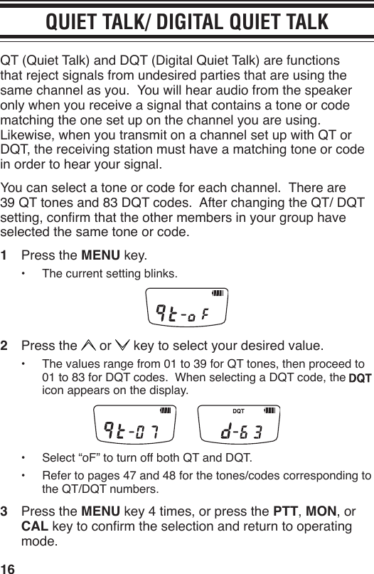 16QUIET TALK/ DIGITAL QUIET TALKQT (Quiet Talk) and DQT (Digital Quiet Talk) are functions that reject signals from undesired parties that are using the same channel as you.  You will hear audio from the speaker only when you receive a signal that contains a tone or code matching the one set up on the channel you are using.  Likewise, when you transmit on a channel set up with QT or DQT, the receiving station must have a matching tone or code in order to hear your signal.You can select a tone or code for each channel.  There are 39 QT tones and 83 DQT codes.  After changing the QT/ DQT setting, conrm that the other members in your group have selected the same tone or code.1  Press the MENU key.•  The current setting blinks.2  Press the   or   key to select your desired value.•  The values range from 01 to 39 for QT tones, then proceed to 01 to 83 for DQT codes.  When selecting a DQT code, the   icon appears on the display.     •  Select “oF” to turn off both QT and DQT.•  Refer to pages 47 and 48 for the tones/codes corresponding to the QT/DQT numbers.3  Press the MENU key 4 times, or press the PTT, MON, or CAL key to conrm the selection and return to operating mode.