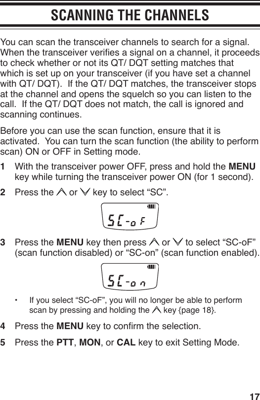 17SCANNING THE CHANNELSYou can scan the transceiver channels to search for a signal.  When the transceiver veries a signal on a channel, it proceeds to check whether or not its QT/ DQT setting matches that which is set up on your transceiver (if you have set a channel with QT/ DQT).  If the QT/ DQT matches, the transceiver stops at the channel and opens the squelch so you can listen to the call.  If the QT/ DQT does not match, the call is ignored and scanning continues.Before you can use the scan function, ensure that it is activated.  You can turn the scan function (the ability to perform scan) ON or OFF in Setting mode.1  With the transceiver power OFF, press and hold the MENU key while turning the transceiver power ON (for 1 second).2  Press the   or   key to select “SC”.3  Press the MENU key then press   or   to select “SC-oF” (scan function disabled) or “SC-on” (scan function enabled).•  If you select “SC-oF”, you will no longer be able to perform scan by pressing and holding the   key {page 18}. 4  Press the MENU key to conrm the selection.5  Press the PTT, MON, or CAL key to exit Setting Mode.