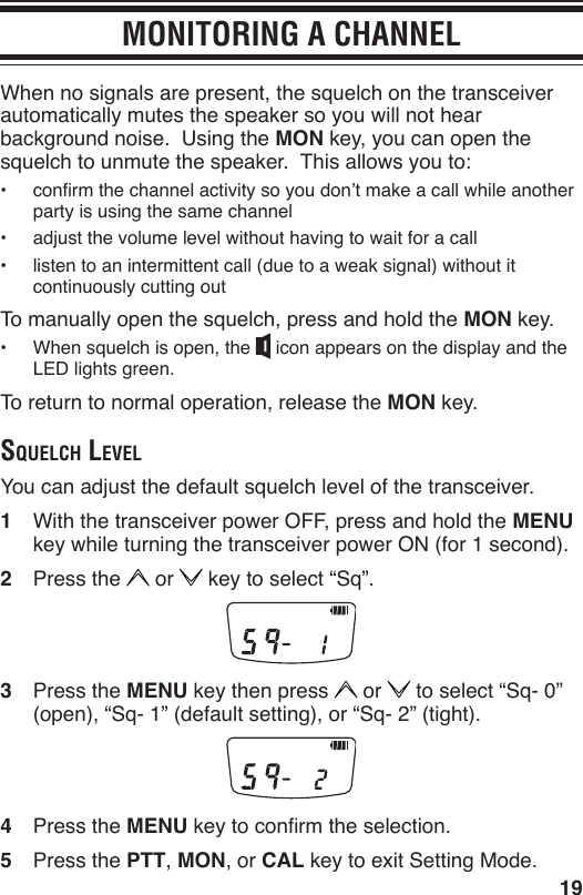 19MONITORING A CHANNELWhen no signals are present, the squelch on the transceiver automatically mutes the speaker so you will not hear background noise.  Using the MON key, you can open the squelch to unmute the speaker.  This allows you to:•  conrm the channel activity so you don’t make a call while another party is using the same channel•  adjust the volume level without having to wait for a call•  listen to an intermittent call (due to a weak signal) without it continuously cutting outTo manually open the squelch, press and hold the MON key.•  When squelch is open, the   icon appears on the display and the LED lights green.To return to normal operation, release the MON key.Squelch levelYou can adjust the default squelch level of the transceiver.1  With the transceiver power OFF, press and hold the MENU key while turning the transceiver power ON (for 1 second).2  Press the   or   key to select “Sq”.3  Press the MENU key then press   or   to select “Sq- 0” (open), “Sq- 1” (default setting), or “Sq- 2” (tight).4  Press the MENU key to conrm the selection.5  Press the PTT, MON, or CAL key to exit Setting Mode.