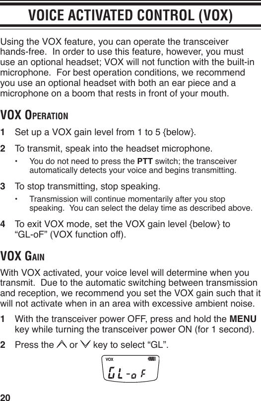 20VOICE ACTIVATED CONTROL (VOX)Using the VOX feature, you can operate the transceiver hands-free.  In order to use this feature, however, you must use an optional headset; VOX will not function with the built-in microphone.  For best operation conditions, we recommend you use an optional headset with both an ear piece and a microphone on a boom that rests in front of your mouth.voX operAtion1  Set up a VOX gain level from 1 to 5 {below}.2  To transmit, speak into the headset microphone.•  You do not need to press the PTT switch; the transceiver automatically detects your voice and begins transmitting.3  To stop transmitting, stop speaking.•  Transmission will continue momentarily after you stop speaking.  You can select the delay time as described above.4  To exit VOX mode, set the VOX gain level {below} to  “GL-oF” (VOX function off).voX gAinWith VOX activated, your voice level will determine when you transmit.  Due to the automatic switching between transmission and reception, we recommend you set the VOX gain such that it will not activate when in an area with excessive ambient noise.1  With the transceiver power OFF, press and hold the MENU key while turning the transceiver power ON (for 1 second).2  Press the   or   key to select “GL”.