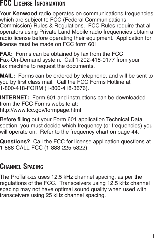 iFCC LiCense inFormationYour Kenwood radio operates on communications frequencies which are subject to FCC (Federal Communications Commission) Rules &amp; Regulations.  FCC Rules require that all operators using Private Land Mobile radio frequencies obtain a radio license before operating their equipment.  Application for license must be made on FCC form 601.FAX:  Forms can be obtained by fax from the FCC  Fax-On-Demand system.  Call 1-202-418-0177 from your  fax machine to request the documents.MAIL:  Forms can be ordered by telephone, and will be sent to  1-800-418-FORM (1-800-418-3676).INTERNET:  Form 601 and instructions can be downloaded from the FCC Forms website at: http://www.fcc.gov/formpage.htmlsection, you must decide which frequency (or frequencies) you will operate on.  Refer to the frequency chart on page 44.Questions?  Call the FCC for license application questions at 1-888-CALL-FCC (1-888-225-5322).ChanneL spaCingxlsspacing may not have optimal sound quality when used with 