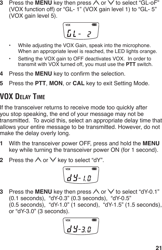 213  Press the MENU key then press   or   to select “GL-oF” (VOX function off) or “GL- 1” (VOX gain level 1) to “GL- 5” (VOX gain level 5).•  While adjusting the VOX Gain, speak into the microphone.  When an appropriate level is reached, the LED lights orange. •  Setting the VOX gain to OFF deactivates VOX.  In order to transmit with VOX turned off, you must use the PTT switch.4  Press the MENU key to conrm the selection.5  Press the PTT, MON, or CAL key to exit Setting Mode.voX delAy timeIf the transceiver returns to receive mode too quickly after you stop speaking, the end of your message may not be transmitted.  To avoid this, select an appropriate delay time that allows your entire message to be transmitted. However, do not make the delay overly long.1  With the transceiver power OFF, press and hold the MENU key while turning the transceiver power ON (for 1 second).2  Press the   or   key to select “dY”.3  Press the MENU key then press   or   to select “dY-0.1”  (0.1 seconds),  “dY-0.3” (0.3 seconds),  “dY-0.5”  (0.5 seconds),  “dY-1.0” (1 second),  “dY-1.5” (1.5 seconds),  or “dY-3.0” (3 seconds).