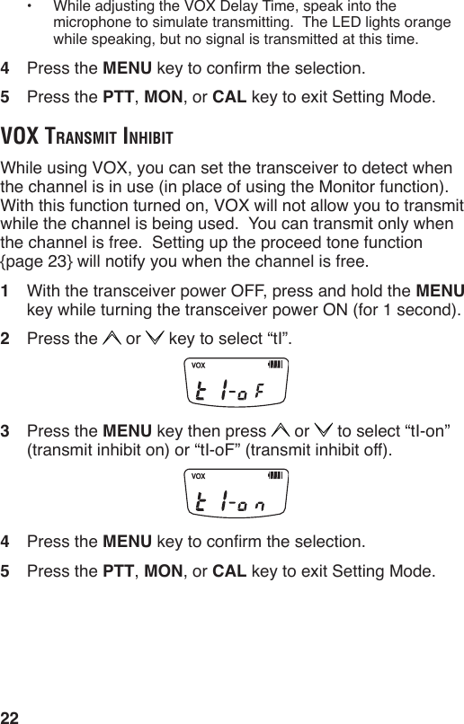 22•  While adjusting the VOX Delay Time, speak into the microphone to simulate transmitting.  The LED lights orange while speaking, but no signal is transmitted at this time. 4  Press the MENU key to conrm the selection.5  Press the PTT, MON, or CAL key to exit Setting Mode.voX trAnSmit inhiBitWhile using VOX, you can set the transceiver to detect when the channel is in use (in place of using the Monitor function).  With this function turned on, VOX will not allow you to transmit while the channel is being used.  You can transmit only when the channel is free.  Setting up the proceed tone function  {page 23} will notify you when the channel is free.1  With the transceiver power OFF, press and hold the MENU key while turning the transceiver power ON (for 1 second).2  Press the   or   key to select “tI”.3  Press the MENU key then press   or   to select “tI-on” (transmit inhibit on) or “tI-oF” (transmit inhibit off).4  Press the MENU key to conrm the selection.5  Press the PTT, MON, or CAL key to exit Setting Mode.
