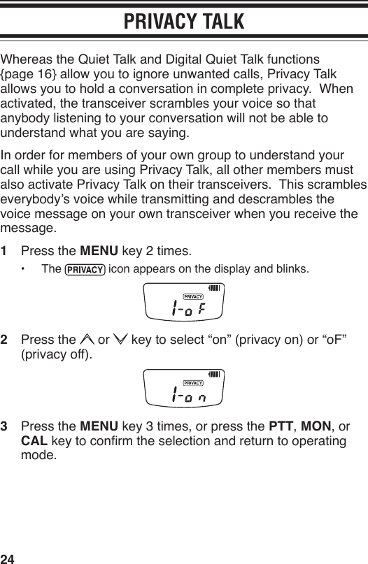 24PRIVACY TALKWhereas the Quiet Talk and Digital Quiet Talk functions  {page 16} allow you to ignore unwanted calls, Privacy Talk allows you to hold a conversation in complete privacy.  When activated, the transceiver scrambles your voice so that anybody listening to your conversation will not be able to understand what you are saying.In order for members of your own group to understand your call while you are using Privacy Talk, all other members must also activate Privacy Talk on their transceivers.  This scrambles everybody’s voice while transmitting and descrambles the voice message on your own transceiver when you receive the message.1  Press the MENU key 2 times.•  The   icon appears on the display and blinks.2  Press the   or   key to select “on” (privacy on) or “oF” (privacy off).3  Press the MENU key 3 times, or press the PTT, MON, or CAL key to conrm the selection and return to operating mode.