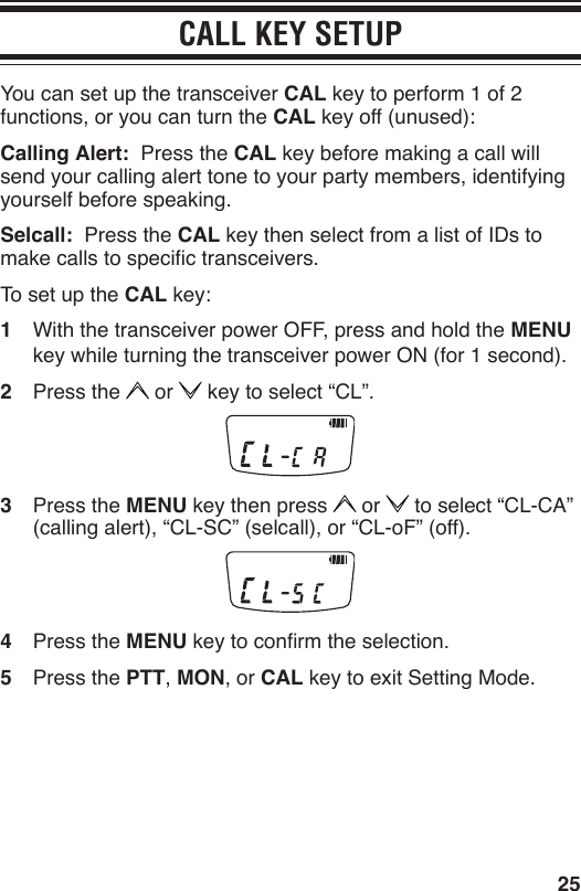 25CALL KEY SETUPYou can set up the transceiver CAL key to perform 1 of 2 functions, or you can turn the CAL key off (unused):Calling Alert:  Press the CAL key before making a call will send your calling alert tone to your party members, identifying yourself before speaking.Selcall:  Press the CAL key then select from a list of IDs to make calls to specic transceivers.To set up the CAL key:1  With the transceiver power OFF, press and hold the MENU key while turning the transceiver power ON (for 1 second).2  Press the   or   key to select “CL”.3  Press the MENU key then press   or   to select “CL-CA” (calling alert), “CL-SC” (selcall), or “CL-oF” (off).4  Press the MENU key to conrm the selection.5  Press the PTT, MON, or CAL key to exit Setting Mode.