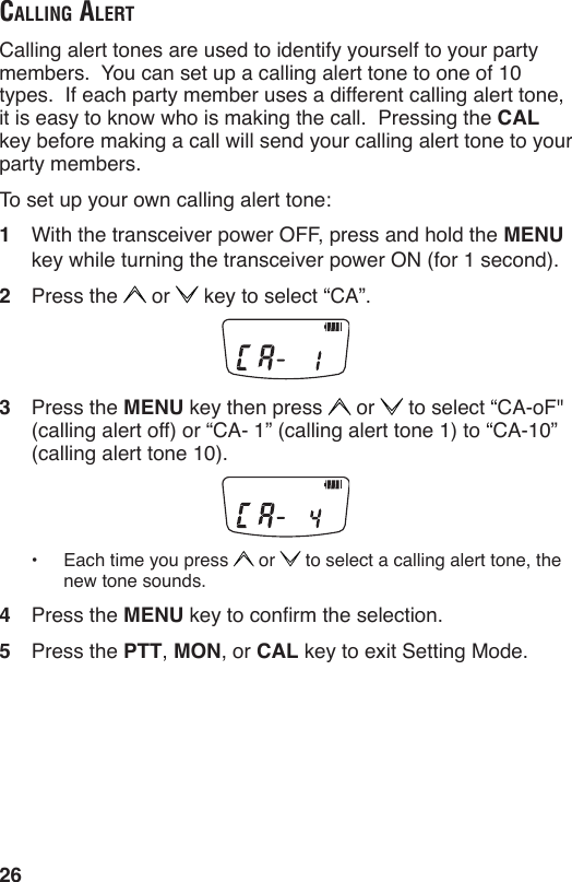 26cAlling AlertCalling alert tones are used to identify yourself to your party members.  You can set up a calling alert tone to one of 10 types.  If each party member uses a different calling alert tone, it is easy to know who is making the call.  Pressing the CAL key before making a call will send your calling alert tone to your party members.To set up your own calling alert tone:1  With the transceiver power OFF, press and hold the MENU key while turning the transceiver power ON (for 1 second).2  Press the   or   key to select “CA”.3  Press the MENU key then press   or   to select “CA-oF&quot; (calling alert off) or “CA- 1” (calling alert tone 1) to “CA-10” (calling alert tone 10).•  Each time you press   or   to select a calling alert tone, the new tone sounds.4  Press the MENU key to conrm the selection.5  Press the PTT, MON, or CAL key to exit Setting Mode.