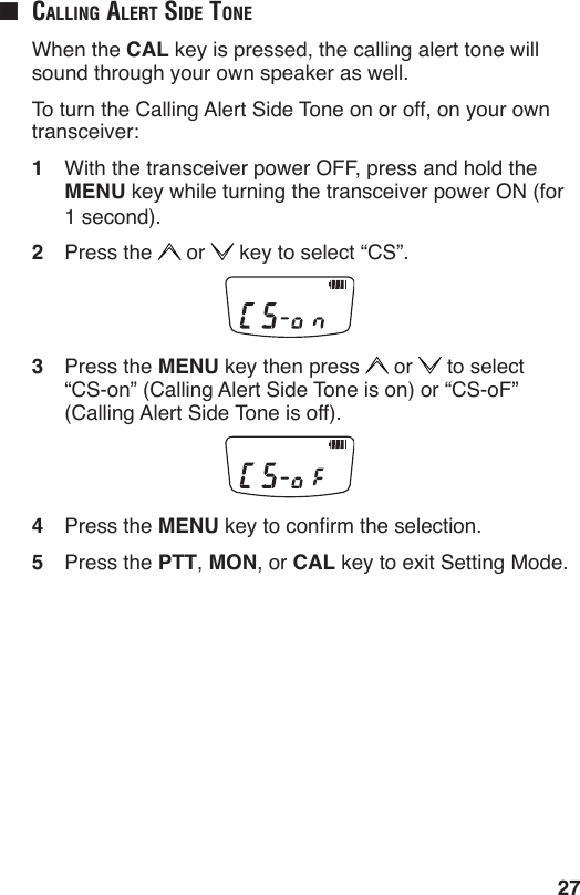 27■  cAlling Alert Side tone  When the CAL key is pressed, the calling alert tone will sound through your own speaker as well.  To turn the Calling Alert Side Tone on or off, on your own transceiver:1  With the transceiver power OFF, press and hold the MENU key while turning the transceiver power ON (for 1 second).2  Press the   or   key to select “CS”.3  Press the MENU key then press   or   to select  “CS-on” (Calling Alert Side Tone is on) or “CS-oF” (Calling Alert Side Tone is off).4  Press the MENU key to conrm the selection.5  Press the PTT, MON, or CAL key to exit Setting Mode.