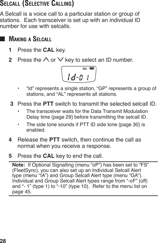 28SelcAll (Selective cAlling) A Selcall is a voice call to a particular station or group of stations.  Each transceiver is set up with an individual ID number for use with selcalls.■  mAking A SelcAll1  Press the CAL key.2  Press the   or   key to select an ID number.•  “Id” represents a single station, “GP” represents a group of stations, and “AL” represents all stations. 3  Press the PTT switch to transmit the selected selcall ID.•  The transceiver waits for the Data Transmit Modulation Delay time {page 29} before transmitting the selcall ID.•  The side tone sounds if PTT ID side tone {page 30} is enabled.4  Release the PTT switch, then continue the call as normal when you receive a response.5  Press the CAL key to end the call.Note:  If Optional Signalling (menu “oP”) has been set to “FS” (FleetSync), you can also set up an Individual Selcall Alert type (menu “IA”) and Group Selcall Alert type (menu “GA”).  Individual and Group Selcall Alert types range from “-oF” (off) and “- 1” (type 1) to “-10” (type 10).  Refer to the menu list on page 45.