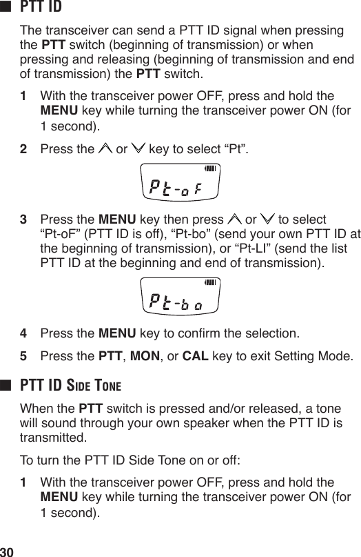 30■  ptt id  The transceiver can send a PTT ID signal when pressing the PTT switch (beginning of transmission) or when pressing and releasing (beginning of transmission and end of transmission) the PTT switch.1  With the transceiver power OFF, press and hold the MENU key while turning the transceiver power ON (for 1 second).2  Press the   or   key to select “Pt”.3  Press the MENU key then press   or   to select  “Pt-oF” (PTT ID is off), “Pt-bo” (send your own PTT ID at the beginning of transmission), or “Pt-LI” (send the list PTT ID at the beginning and end of transmission).4  Press the MENU key to conrm the selection.5  Press the PTT, MON, or CAL key to exit Setting Mode.■  ptt id Side tone  When the PTT switch is pressed and/or released, a tone will sound through your own speaker when the PTT ID is transmitted.  To turn the PTT ID Side Tone on or off:1  With the transceiver power OFF, press and hold the MENU key while turning the transceiver power ON (for 1 second).