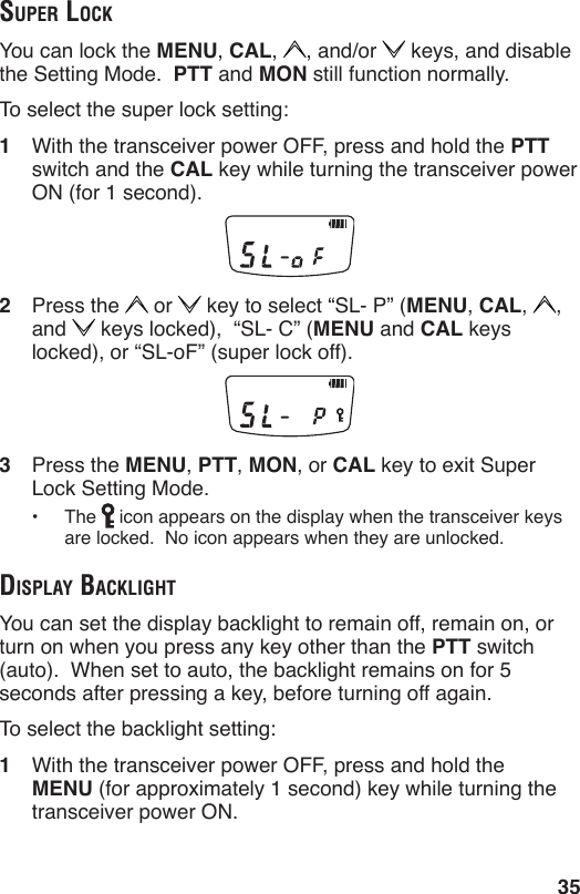 35Super lockYou can lock the MENU, CAL,  , and/or   keys, and disable the Setting Mode.  PTT and MON still function normally.To select the super lock setting:1  With the transceiver power OFF, press and hold the PTT switch and the CAL key while turning the transceiver power ON (for 1 second).2  Press the   or   key to select “SL- P” (MENU, CAL,  ,  and   keys locked),  “SL- C” (MENU and CAL keys locked), or “SL-oF” (super lock off).3  Press the MENU, PTT, MON, or CAL key to exit Super Lock Setting Mode.•  The   icon appears on the display when the transceiver keys are locked.  No icon appears when they are unlocked.diSplAy BAcklightYou can set the display backlight to remain off, remain on, or turn on when you press any key other than the PTT switch (auto).  When set to auto, the backlight remains on for 5 seconds after pressing a key, before turning off again.  To select the backlight setting:1  With the transceiver power OFF, press and hold the MENU (for approximately 1 second) key while turning the transceiver power ON.