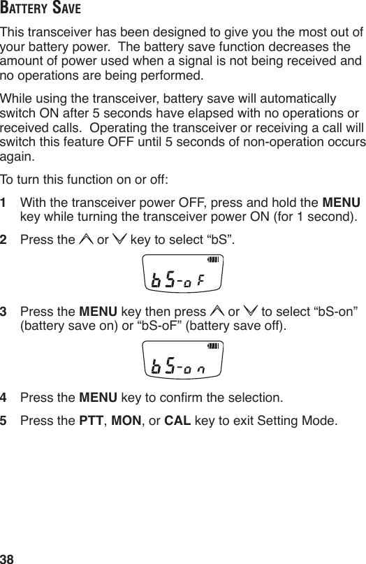 38BAttery SAveThis transceiver has been designed to give you the most out of your battery power.  The battery save function decreases the amount of power used when a signal is not being received and no operations are being performed.While using the transceiver, battery save will automatically switch ON after 5 seconds have elapsed with no operations or received calls.  Operating the transceiver or receiving a call will switch this feature OFF until 5 seconds of non-operation occurs again.To turn this function on or off:1  With the transceiver power OFF, press and hold the MENU key while turning the transceiver power ON (for 1 second).2  Press the   or   key to select “bS”.3  Press the MENU key then press   or   to select “bS-on” (battery save on) or “bS-oF” (battery save off).4  Press the MENU key to conrm the selection.5  Press the PTT, MON, or CAL key to exit Setting Mode.