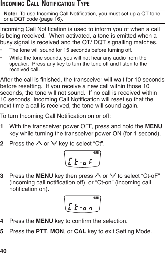 40incoming cAll notificAtion typeNote:  To use Incoming Call Notication, you must set up a QT tone or a DQT code {page 16}.Incoming Call Notication is used to inform you of when a call is being received.  When activated, a tone is emitted when a busy signal is received and the QT/ DQT signalling matches.•  The tone will sound for 15 seconds before turning off.•  While the tone sounds, you will not hear any audio from the speaker.  Press any key to turn the tone off and listen to the received call.After the call is nished, the transceiver will wait for 10 seconds before resetting.  If you receive a new call within those 10 seconds, the tone will not sound.  If no call is received within 10 seconds, Incoming Call Notication will reset so that the next time a call is received, the tone will sound again.To turn Incoming Call Notication on or off:1  With the transceiver power OFF, press and hold the MENU key while turning the transceiver power ON (for 1 second).2  Press the   or   key to select “Ct”.3  Press the MENU key then press   or   to select “Ct-oF” (incoming call notication off), or “Ct-on” (incoming call notication on).4  Press the MENU key to conrm the selection.5  Press the PTT, MON, or CAL key to exit Setting Mode.