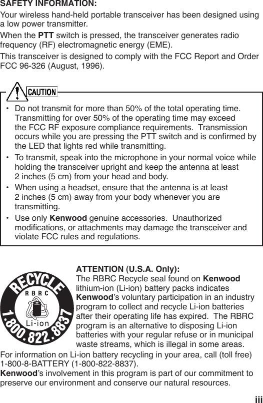 iiiSAFETY INFORMATION:Your wireless hand-held portable transceiver has been designed using a low power transmitter.  When the PTT switch is pressed, the transceiver generates radio frequency (RF) electromagnetic energy (EME). FCC 96-326 (August, 1996).•  Do not transmit for more than 50% of the total operating time.  the LED that lights red while transmitting.  2 inches (5 cm) from your head and body.•  When using a headset, ensure that the antenna is at least 2 inches (5 cm) away from your body whenever you are transmitting.•  Use only Kenwood violate FCC rules and regulations.ATTENTION (U.S.A. Only):Kenwood Kenwoodprogram to collect and recycle Li-ion batteries program is an alternative to disposing Li-ion batteries with your regular refuse or in municipal waste streams, which is illegal in some areas.For information on Li-ion battery recycling in your area, call (toll free) Kenwoodpreserve our environment and conserve our natural resources.