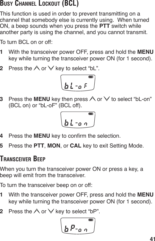 41BuSy chAnnel lockout (Bcl)This function is used in order to prevent transmitting on a channel that somebody else is currently using.  When turned ON, a beep sounds when you press the PTT switch while another party is using the channel, and you cannot transmit.To turn BCL on or off:1  With the transceiver power OFF, press and hold the MENU key while turning the transceiver power ON (for 1 second).2  Press the   or   key to select “bL”.3  Press the MENU key then press   or   to select “bL-on” (BCL on) or “bL-oF” (BCL off).4  Press the MENU key to conrm the selection.5  Press the PTT, MON, or CAL key to exit Setting Mode.trAnSceiver BeepWhen you turn the transceiver power ON or press a key, a beep will emit from the transceiver.To turn the transceiver beep on or off:1  With the transceiver power OFF, press and hold the MENU key while turning the transceiver power ON (for 1 second).2  Press the   or   key to select “bP”.