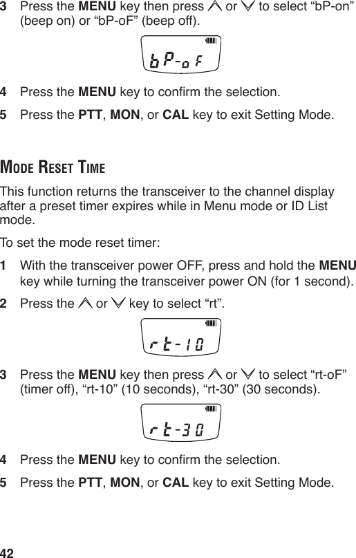 423  Press the MENU key then press   or   to select “bP-on” (beep on) or “bP-oF” (beep off).4  Press the MENU key to conrm the selection.5  Press the PTT, MON, or CAL key to exit Setting Mode.mode reSet timeThis function returns the transceiver to the channel display after a preset timer expires while in Menu mode or ID List mode.To set the mode reset timer:1  With the transceiver power OFF, press and hold the MENU key while turning the transceiver power ON (for 1 second).2  Press the   or   key to select “rt”.3  Press the MENU key then press   or   to select “rt-oF” (timer off), “rt-10” (10 seconds), “rt-30” (30 seconds).4  Press the MENU key to conrm the selection.5  Press the PTT, MON, or CAL key to exit Setting Mode.